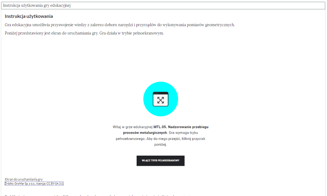 Na zdjęciu widać widok instrukcji gry edukacyjnej. W górnej części ekranu widoczny jest napis tytułowy. Przykładowo: Instrukcja użytkowania gry edukacyjnej. Niżej znajduje się pole gry. W górnej części pola widoczna jest instrukcja użytkowania. Przykładowy tekst: Instrukcja użytkowania. Gra edukacyjna umożliwia przyswojenie wiedzy z zakresu doboru narzędzi i przyrządów do wykonania pomiarów geometrycznych. Poniżej przedstawiony jest ekran do uruchamiania gry. Gra działa w trybie pełnoekranowym.W centralnej części pola gry znajduje się grafika dekoracyjna. Grafika przedstawia prostokąt wpisany w koło. W środku prostokąta znajduje się dwie skrzyżowane ze sobą strzałki. Strzałki tworzą kształt zbliżony do litery: X. Górna część prostokąta jest pogrubiona. Poniżej grafiki widoczny jest napis: Witaj w grze edukacyjnej MTL kropka pięć. Nadzorowanie przebiegu procesów metalurgicznych. Gra wymaga trybu pełnoekranowego. Aby do niego przejść, kliknij przycisk poniżej. Pod tekstem widoczny jest czarny prostokątny przycisk. W centralnej części przycisku znajduje się napis: włącz tryb pełnoekranowy.