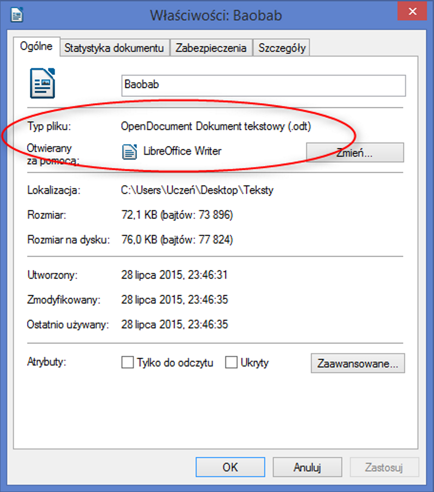 Ilustracja przedstawia okno dialogowe zatytułowane Właściwości: Baobab. Na samej górze okna znajdują się cztery zakładki: Ogólne, Statystyka dokumentu, Zabezpieczenia, Szczegóły. Okno otwarte jest w zakładce Ogólne. Pod zakładkami znajduje się ikona dokumentu LibreOffice Writer, a na prawo od niej pole tekstowe z wpisaną nazwą Baobab. Poniżej znajdują się informacje: Typ pliku to OpenDocument Dokument tekstowy (.odt), Otwierany za pomocą: LibreOffice Writer, po prawej stronie znajduje się przycisk z podpisem Zmień. Dotyczy on zmiany programu, którym otwierany jest plik. Poniżej znajdują się kolejne informacje: Lokalizacja: C:\ Users\Uczeń\Desktop\Teksty, Rozmiar 72,1 kilobajtów (bajtów: 73896), Rozmiar na dysku: 76,0 kilobajtów (bajtów: 77824), Utworzony: dwudziestego ósmego lipca 2015 o godzinie dwudziestej trzeciej czterdzieści sześć i trzydzieści jeden sekund, Zmodyfikowany: dwudziestego ósmego lipca 2015 o godzinie dwudziestej trzeciej czterdzieści sześć i trzydzieści pięć sekund, Ostatnio używany: dwudziestego ósmego lipca 2015 o godzinie dwudziestej trzeciej czterdzieści sześć i trzydzieści pięć sekund. Poniżej informacji znajdują się Atrybuty, gdzie są dwa pola do zaznaczenia: Tylko do odczytu, Ukryty oraz przycisk Zaawansowane. Na samym dole, pod Atrybutami znajdują się trzy przyciski: OK, Anuluj oraz Zastosuj. Czerwoną elipsą zaznaczono informacje pliku: Typ pliku oraz Otwierany za pomocą.