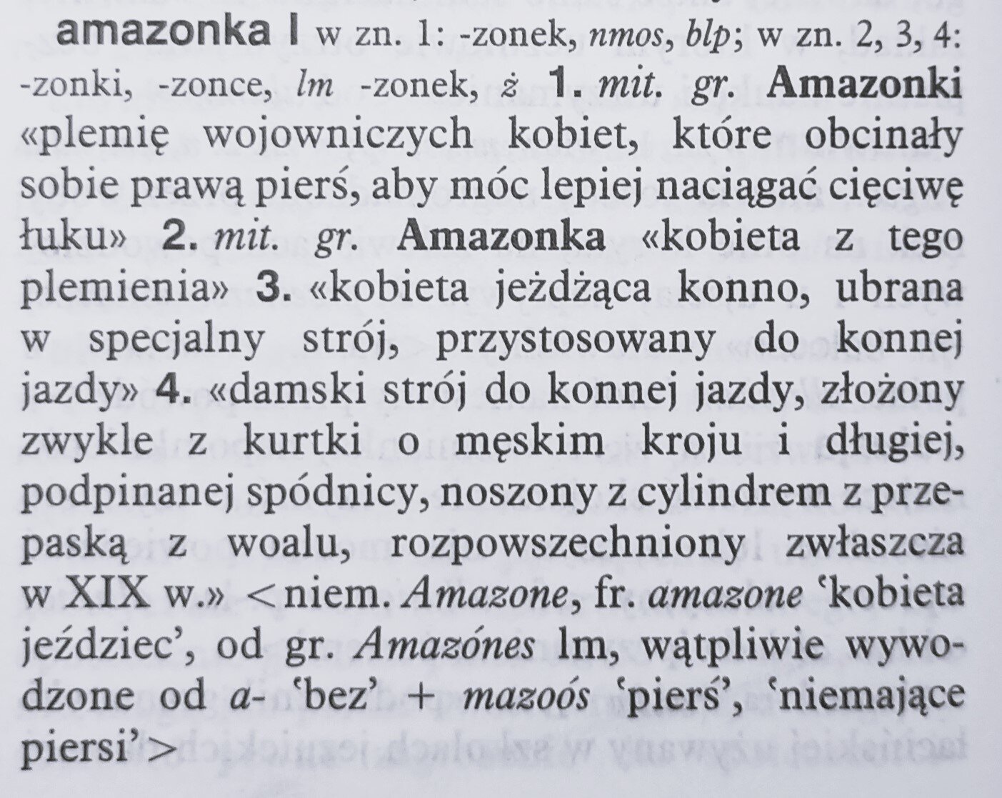 Fotografia przedstawia artykuł hasłowy ze słownika wyrazów obcych, treść:
amazonka I w zn. 1: -zonek, mnos, blp; w zn. 2, 3, 4: -zonki, -zonce, lm -zonek, ż 1. mit. gr. Amazonki <<plemię wojowniczych kobiet, które obcinały sobie prawą pierś, aby móc lepiej naciągać cięciwę łuku>> 2. mit.gr. Amazonka <<kobieta jeżdżąca konno, ubrana w specjalny strój, przystosowany do konnej jazdy>> 4. <<damski strój do konnej jazdy, złożony zwykle z kurtki o męskim kroju i długiej , podpinanej spódnicy, noszony z cylindrem z przepaską z woalu rozpowszechniony zwłaszcza w XIX w. >> <niem. Amazone, fr. amazone 'kobieta jeździec', od gr. Amazónes lm, wątpliwie wywodzone od a- 'bez' + mazoós  'pierś', 'niemające piersi">