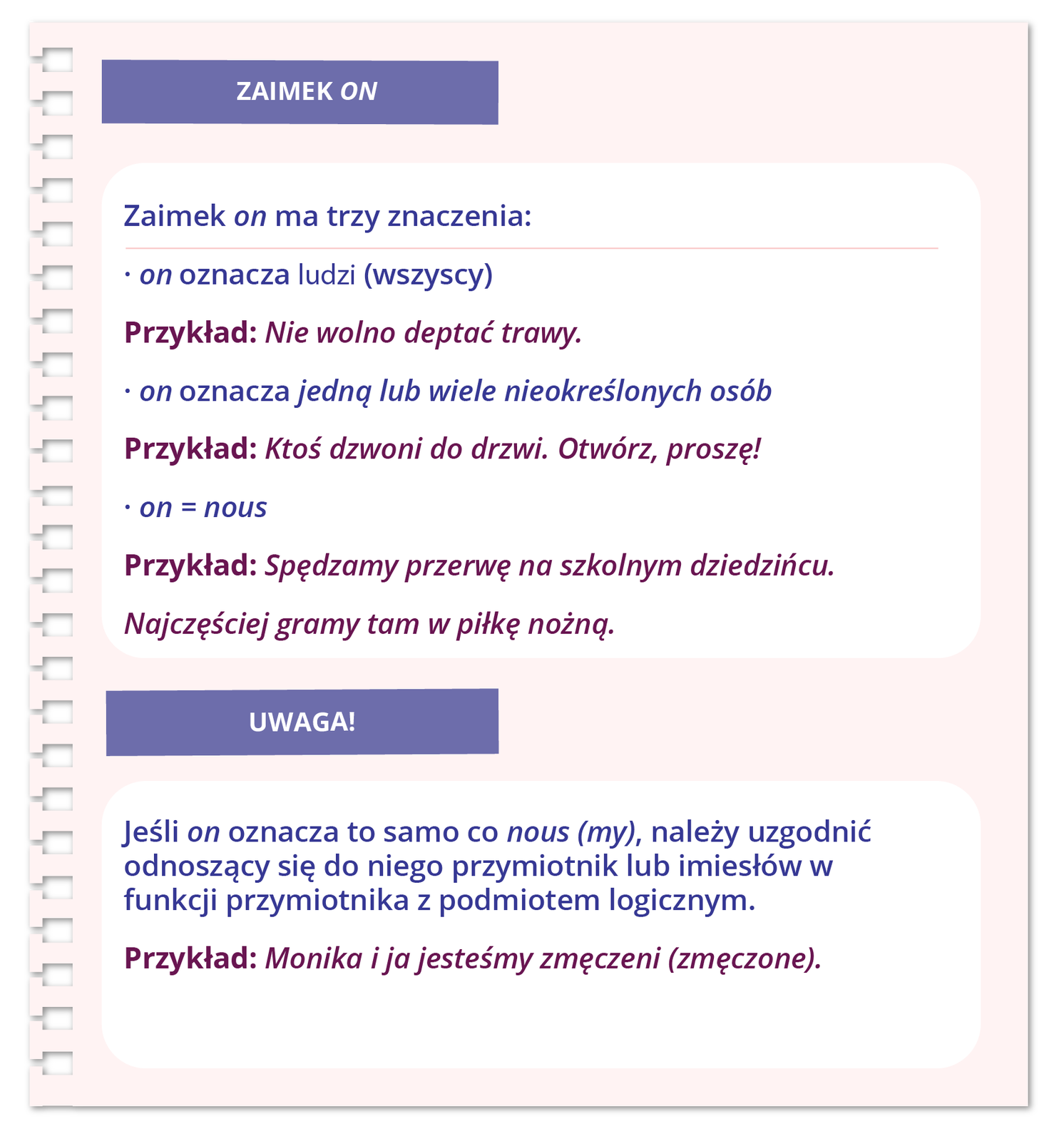 Grafika zatytułowana ZAIMEK ONzawiera informacje tekstowe. Zaimek on ma trzy znaczenia: on oznacza ludzi (wszyscy) Przykład: Nie wolno deptać trawy. on oznacza jedną lub wiele nieokreślonych osób Przykład: Ktoś dzwoni do drzwi. Otwórz, proszę! on = nous Przykład: Spędzamy przerwę na szkolnym dziedzińcu. Najczęściej gramy tam w piłkę nożną. UWAGA! Jeśli on oznacza to samo co nous (my), należy uzgodnić odnoszący się do niego przymiotnik lub imiesłów w funkcji przymiotnika z podmiotem logicznym. Przykład: Monika i ja jesteśmy zmęczeni (zmęczone).