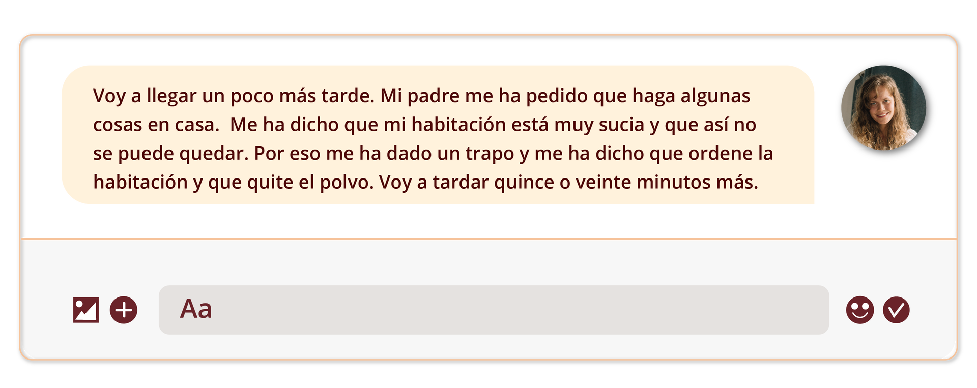 Grafika przedstawia wycinek czatu. Z lewej strony znajduje się tekst wypowiedzi: Voy a llegar un poco más tarde. Mi padre me ha pedido que haga algunas cosas en casa.  Me ha dicho que mi habitación está muy sucia y que así no se puede quedar. Por eso me ha dado un trapo y me ha dicho que ordene la habitación y que quite el polvo. Voy a tardar quince o veinte minutos más. z prawej znajduje się ikonka ze zdjęciem młodej dziewczyny w długich, brązowych włosach.