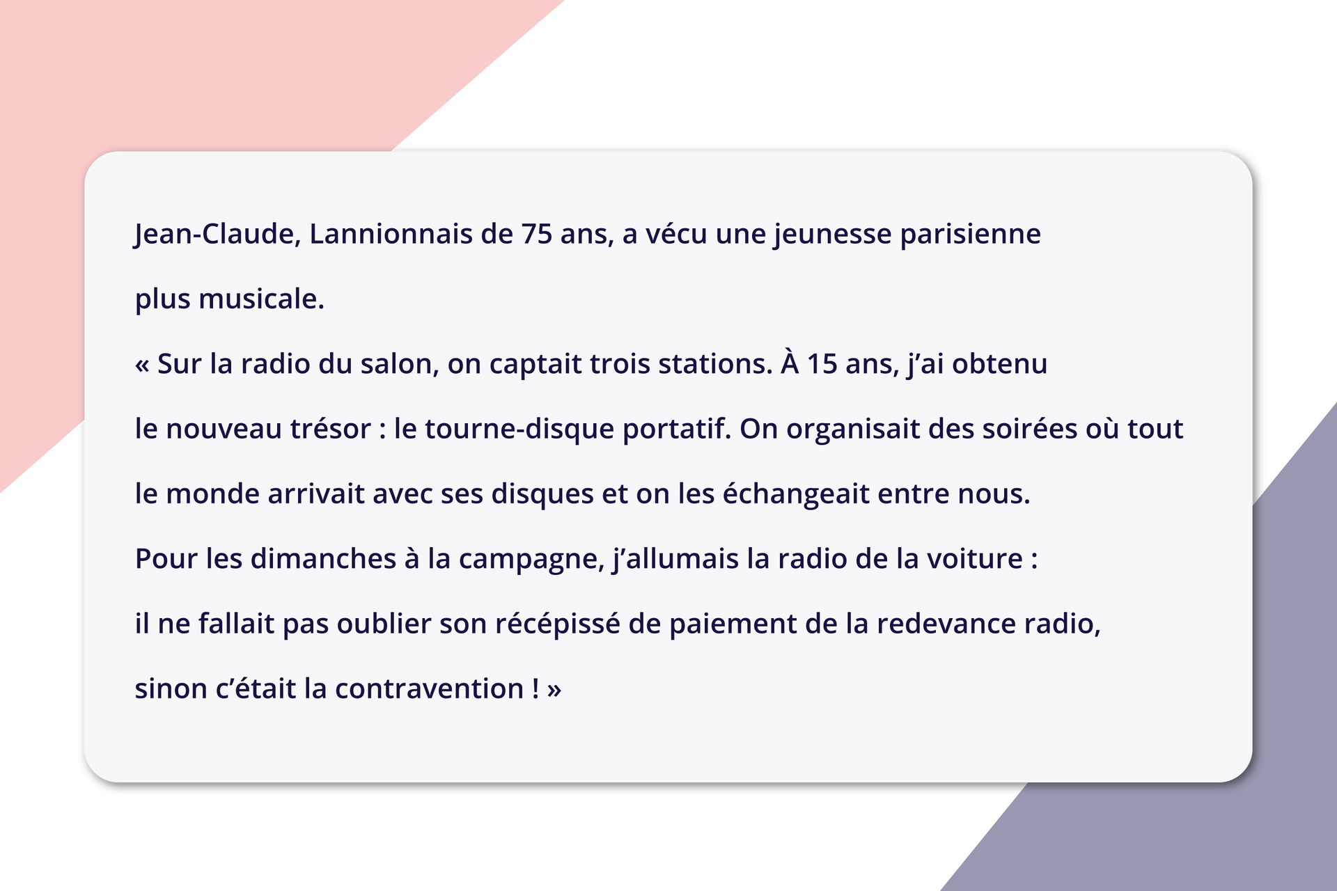 Ilustracja zatytułowana jest Jean‑Claude, Lannionnais de 75 ans, a vécu une jeunesse parisienne plus musicale. Sur la radio du salon, on captait trois stations. À 15 ans, j'ai obtenu le nouveau trésor : le tourne‑disque portatif. On organisait des soirées où tout le monde arrivait avec ses disques et on les échangeait entre nous. Pour les dimanches à la campagne, j'allumais la radio de la voiture : il ne fallait pas oublier son récépissé de paiement de la redevance radio, sinon c'était la contravention !