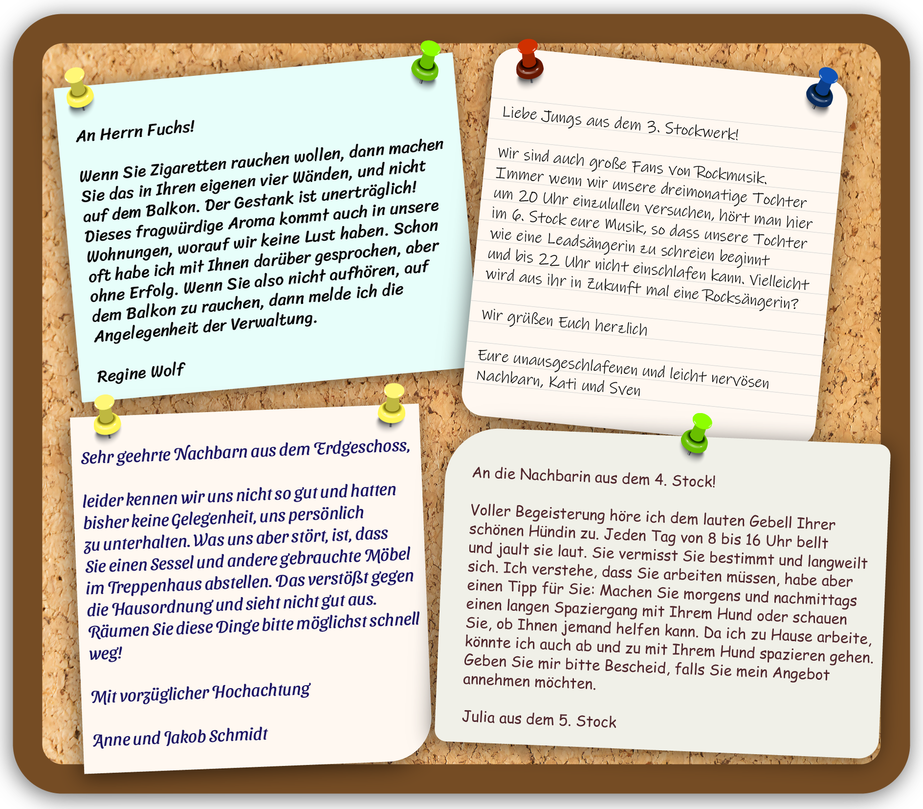 Grafika przedstawia tablicę korkową. Przypięto do niej cztery listy mieszkańców dotyczące zachowania w domu wielorodzinnym.  Pierwszy list zawiera następującą treść: An die lieben Nachbarn. An Herrn Fuchs! Wenn Sie Zigaretten rauchen wollen, dann machen Sie das in Ihren eigenen vier Wänden, und nicht auf dem Balkon. Der Gestank ist unerträglich! Dieses fragwürdige Aroma kommt auch in unsere Wohnungen, worauf wir keine Lust haben. Schon oft habe ich mit Ihnen darüber gesprochen, aber ohne Erfolg. Wenn Sie also nicht aufhören, auf dem Balkon zu rauchen, dann melde ich die Angelegenheit der Verwaltung. Regine Wolf.  Drugi list zawiera treść: Liebe Jungs aus dem 3. Stockwerk! Wir sind auch große Fans von Rockmusik. Immer wenn wir unsere dreimonatige Tochter um 20 Uhr einzulullen versuchen, hört man hier im 6. Stock eure Musik, so dass unsere Tochter wie eine Leadsängerin zu schreien beginnt und bis 22 Uhr nicht einschlafen kann. Vielleicht wird aus ihr in Zukunft mal eine Rocksängerin? Wir grüßen Euch herzlich Eure unausgeschlafenen und leicht nervösen Nachbarn, Kati und Sven.  Trzeci list zawiera treść: Sehr geehrte Nachbarn aus dem Erdgeschoss, leider kennen wir uns nicht so gut und hatten bisher keine Gelegenheit, uns persönlich zu unterhalten. Was uns aber stört, ist, dass Sie einen Sessel und andere gebrauchte Möbel im Treppenhaus abstellen. Das verstößt gegen die Hausordnung und sieht nicht gut aus. Räumen Sie diese Dinge bitte möglichst schnell weg! Mit vorzüglicher Hochachtung Anne und Jakob Schmidt.   Ostatni, czwarty list o treści: An die Nachbarin aus dem 4. Stock! Voller Begeisterung höre ich dem lauten Gebell Ihrer schönen Hündin zu. Jeden Tag von 8 bis 16 Uhr bellt und jault sie laut. Sie vermisst Sie bestimmt und langweilt sich. Ich verstehe, dass Sie arbeiten müssen, habe aber einen Tipp für Sie: Machen Sie morgens und nachmittags einen langen Spaziergang mit Ihrem Hund oder schauen Sie, ob Ihnen jemand helfen kann. Da ich zu Hause arbeite, könnte ich auch ab und zu mit Ihrem Hund spazieren gehen. Geben Sie mir bitte Bescheid, falls Sie mein Angebot annehmen möchten. Julia aus dem 5. Stock. 