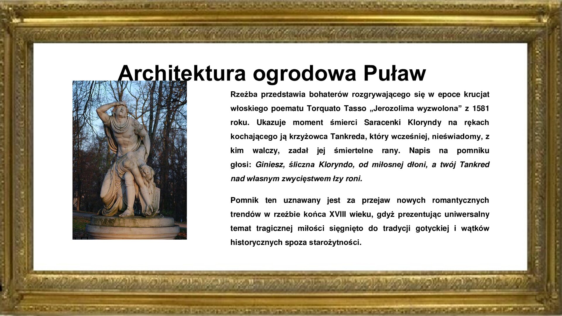 Slajd otoczony jest złotą ramką. W niej jest napis: Architektura ogrodowa Puław. Poniżej jest fotografia rzeźby klasycystycznej Francesco Lazzaroniego „Tankred i Klorynda”. W kamieniu wykuto posąg muskularnego mężczyzny, który w geście rozpaczy chwyta się prawą dłonią za głowę i odchyla twarz do tyłu w rozpaczy. Na lewym udzie opiera osuwającą się kobietę z długimi włosami i częściowo obnażonymi piersiami, której ledwo co zadał śmierć. Lewe ramię kobiety zastyga już w śmiertelnym uścisku ciążąc ku ziemi, prawe zaś opiera się na biodrze mężczyzny, pnąc się jakby ku górze w stronę wieczności. Zdjęciu towarzyszy napis informacyjny: Rzeźba przedstawia bohaterów rozgrywającego się w epoce krucjat włoskiego poematu Torquato Tasso „Jerozolima wyzwolona” z 1581 roku. Ukazuje moment śmierci Saracenki Kloryndy na rękach kochającego ją krzyżowca Tankreda, który wcześniej, nieświadomy, z kim walczy, zadał jej śmiertelne rany. Napis na pomniku głosi: Giniesz, śliczna Kloryndo, od miłosnej dłoni, a twój Tankred nad własnym zwycięstwem łzy roni. Pomnik ten uznawany jest za przejaw nowych romantycznych trendów w rzeźbie końca XVIII wieku, gdyż prezentując uniwersalny temat tragicznej miłości sięgnięto do tradycji gotyckiej i wątków historycznych spoza starożytności. 