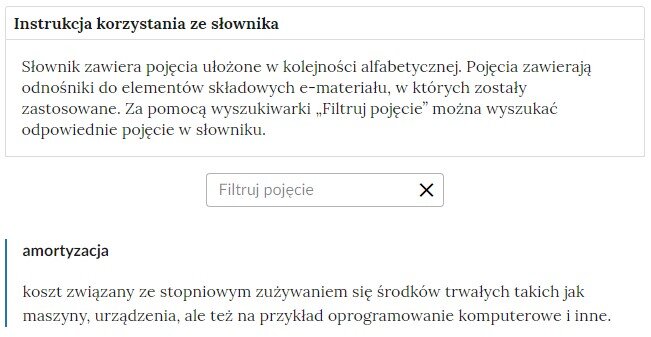 Przykładowa ilustracja ilustrująca fragment słownika z częścią umożliwiającą filtrację pojęć. Na samej górze umieszczona jest instrukcja korzystania ze słownika. Zawarta jest w niej następująca informacja: „Słownik zawiera pojęcia ułożone w kolejności alfabetycznej. Pojęcia zawierają odnośniki do elementów składowych e‑materiału, w których zostały zastosowane. Za pomocą wyszukiwarki „Filtruj pojęcie” można wyszukać odpowiednie pojęcie w słowniku”. Pod instrukcją korzystania ze słownika umieszczone zostało pole w kształcie prostokąta. Wewnątrz znajduje się napis: filtruj pojęcie oraz umieszczony z boku przycisk w kształcie krzyżyka. Na samym dole znajduje się pierwsze pojęcie ze słownika. Dotyczy ono amortyzacji.