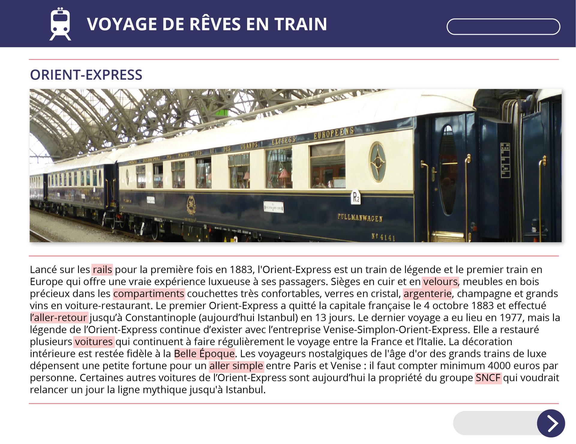 Ilustracja przedstawia pierwszą część artykułu o tytule Voyage de rêves en train. Orient‑ExpressNa zdjęciu dołączonym do tekstu widoczny jest pociąg starego typu ze złoconymi poręczami przy wejściach do wagonów. Pociąg stoi na stacji na dworcu. Pod zdjęciem znajduje się tekst:  Lancé sur les rails pour la première fois en 1883, l'Orient‑Express est un train de légende et le premier train en Europe qui offre une vraie expérience luxueuse à ses passagers. Sièges en cuir et en velours, meubles en bois précieux dans les compartiments couchettes très confortables, verres en cristal, argenterie, champagne et grands vins en voiture‑restaurant. Le premier Orient‑Express a quitté la capitale française le 4 octobre 1883 et effectué l’aller‑retour jusqu’à Constantinople (aujourd’hui Istanbul) en 13 jours. Le dernier voyage a eu lieu en 1977, mais la légende de l’Orient‑Express continue d’exister avec l’entreprise Venise‑Simplon‑Orient‑Express. Elle a restauré plusieurs voitures qui continuent à faire régulièrement le voyage entre la France et l’Italie. La décoration intérieure est restée fidèle à la Belle Époque. Les voyageurs nostalgiques de l'âge d'or des grands trains de luxe dépensent une petite fortune pour un aller simple entre Paris et Venise : il faut compter minimum 4000 euros par personne. Certaines autres voitures de l’Orient‑Express sont aujourd’hui la propriété du groupe SNCF qui voudrait relancer un jour la ligne mythique jusqu'à Istanbul.