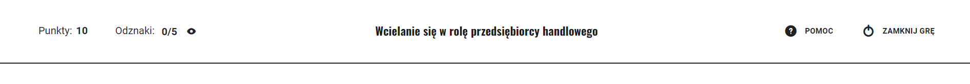 Grafika przedstawia menu górne gry. Od lewej jest informacja o zdobytych punktach: dziesięć. Obok informacja o odznakach: zero na pięć. Przy informacji ikona oka, która służy do otwarcia okna odznak. Pośrodku tytuł gry: Wcielanie się w rolę przedsiębiorcy handlowego. Po prawej stronie dwie ikony. Pierwsza ma formę znaku zapytania wpisanego w koło i opisana jest jako pomoc. Druga to symbol okręgu z pionową kreską w górnej części. Opisana jest jako zamknij grę.