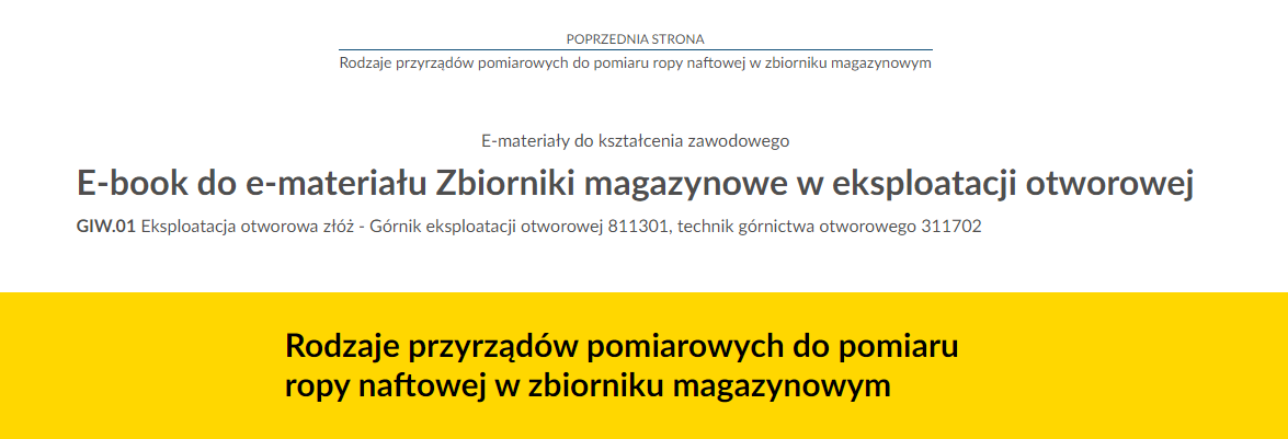 Na zdjęciu znajduje się przykładowy widok przycisku przenoszącego do poprzedniej strony.Na górze zdjęcia znajduje się przycisk. W górnej jego części umieszczony jest tekst: poprzednia strona. W dolnej połowie znajduje się tytuł zasobu. Przykładowo: Rodzaje przyrządów pomiarowych do pomiaru ropy naftowej w zbiorniku magazynowym. Pomiędzy tekstami narysowana jest niebieska ciągła linia.Poniżej w kolejnych linijkach znajdują się dodatkowe informacje tekstowe: E‑materiały do kształcenia zawodowego, E‑book do e‑materiału Zbiorniki magazynowe w eksploatacji otworowej, GIW kropka 01 Eksploatacja otworowa złóż.Na samym dole zdjęcia na żółtym tle o kształcie prostokąta znajduje się czarny pogrubiony napis: Rodzaje przyrządów pomiarowych do pomiaru ropy naftowej w zbiorniku magazynowym.