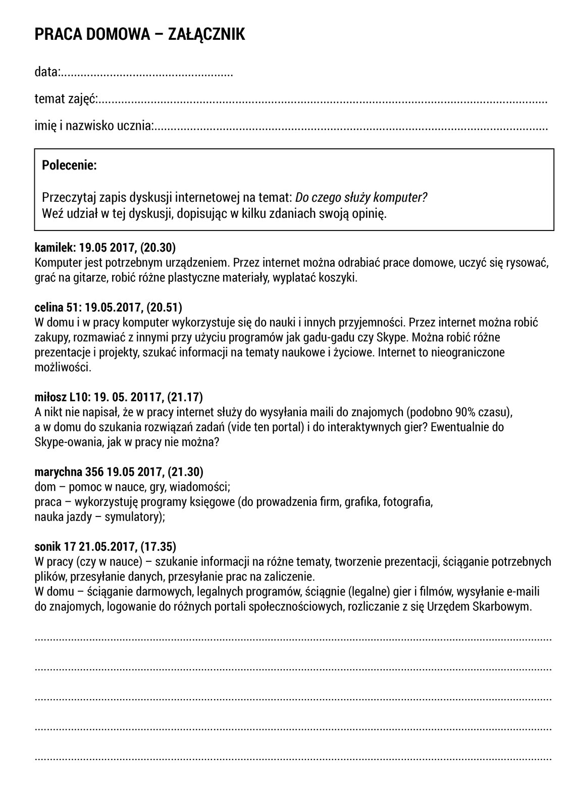 W ramce zamieszczono pracę domową. Treść pracy domowej jest następująca: „Przeczytaj zapis dyskusji internetowej na temat: Do czego służy komputer? Weź udział w tej dyskusji, dopisując w kilku zdaniach swoją opinię”. Poniżej znajduje się arkusz z kartą pracy. Arkusz zawiera zapis dyskusji internetowej oraz miejsce na napisanie opinii.
Treść:kamilek: 19.05 2017, (20.30) 
Komputer jest potrzebnym urządzeniem. Przez internet można odrabiać prace domowe, uczyć się rysować, grać na gitarze, robić różne plastyczne materiały, wyplatać koszyki. 
celina 51: 19.05.2017, (20.51) 
W domu i w pracy komputer wykorzystuje się do nauki i innych przyjemności. Przez internet można robić zakupy, rozmawiać z innymi przy użyciu programów jak gadu‑gadu czy  Skype . Można robić różne prezentacje i projekty, szukać informacji na tematy naukowe i życiowe. Internet to nieograniczone możliwości. 
miłosz L10: 19. 05. 20117, (21.17) 
A nikt nie napisał, że w pracy internet służy do wysyłania maili do znajomych (podobno 90% czasu), a w domu do szukania rozwiązań zadań (vide ten portal) i do interaktywnych gier? Ewentualnie do  Skype -owania, jak w pracy nie można? 
marychna 356 19.05 2017, (21.30) 
dom – pomoc w nauce, gry, wiadomości; 
praca – wykorzystuję programy księgowe (do prowadzenia firm, grafika, fotografia, nauka jazdy – symulatory); 
sonik 17 21.05.2017, (17.35) 
W pracy (czy w nauce) – szukanie informacji na różne tematy, tworzenie prezentacji, ściąganie potrzebnych plików, przesyłanie danych, przesyłanie prac na zaliczenie. W domu – ściąganie darmowych, legalnych programów, ściągnie (legalne) gier i filmów, wysyłanie  e‑maili  do znajomych, logowanie do różnych portali społecznościowych, rozliczanie z się Urzędem Skarbowym.
