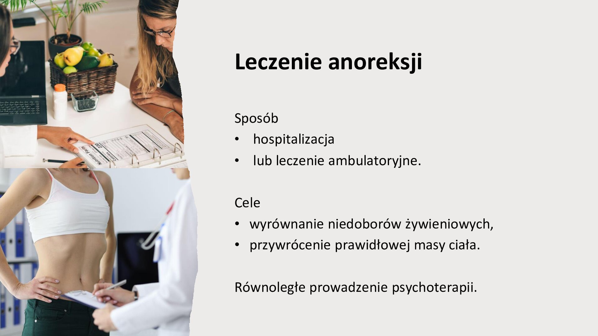 Jasnoszary slajd. Z lewej strony dwa zdjęcia ułożone jedno pod drugim. Górne zdjęcie przedstawia dwie kobiety siedzące na przeciwko siebie przy stole. Przed jedną z kobiet leży otwarty segregator. Druga z nich wskazuje na niego. W tle otwarty laptop, roślina i koszyk z owocami. Poniżej, zdjęcie przedstawia kobietę z wciągniętym brzuchem. Stoi przed nią osoba w białym kitlu, która trzyma w dłoniach podkładkę pod dokumenty i długopis. Z prawej strony slajdu tekst: „Leczenie anoreksji. Sposób: hospitalizacja lub leczenie ambulatoryjne. Cele: wyrównanie niedoborów żywieniowych, przywrócenie prawidłowej masy ciała. Równoległe prowadzenie psychoterapii”.