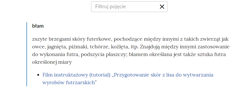 Widok na górną część słownika z okienkiem do filtrowania pojęć. W górnej części ramka z treścią: filtruj pojęcie oraz ze znakiem iks. Poniżej pojęcie wraz z definicją: błam - zszyte brzegami skóry futerkowe, pochodzące między innymi z takich zwierząt jak owce, jagnięta, piżmaki, tchórze, koźlęta i tym podobne. Znajdują między innymi zastosowanie do wykonania futra, podszycia płaszczy; błamem określana jest także sztuka futra określonej miary. Poniżej hiperłącze do multimedium: Przygotowanie skór z lisa do wytwarzania wyrobów futrzarskich.