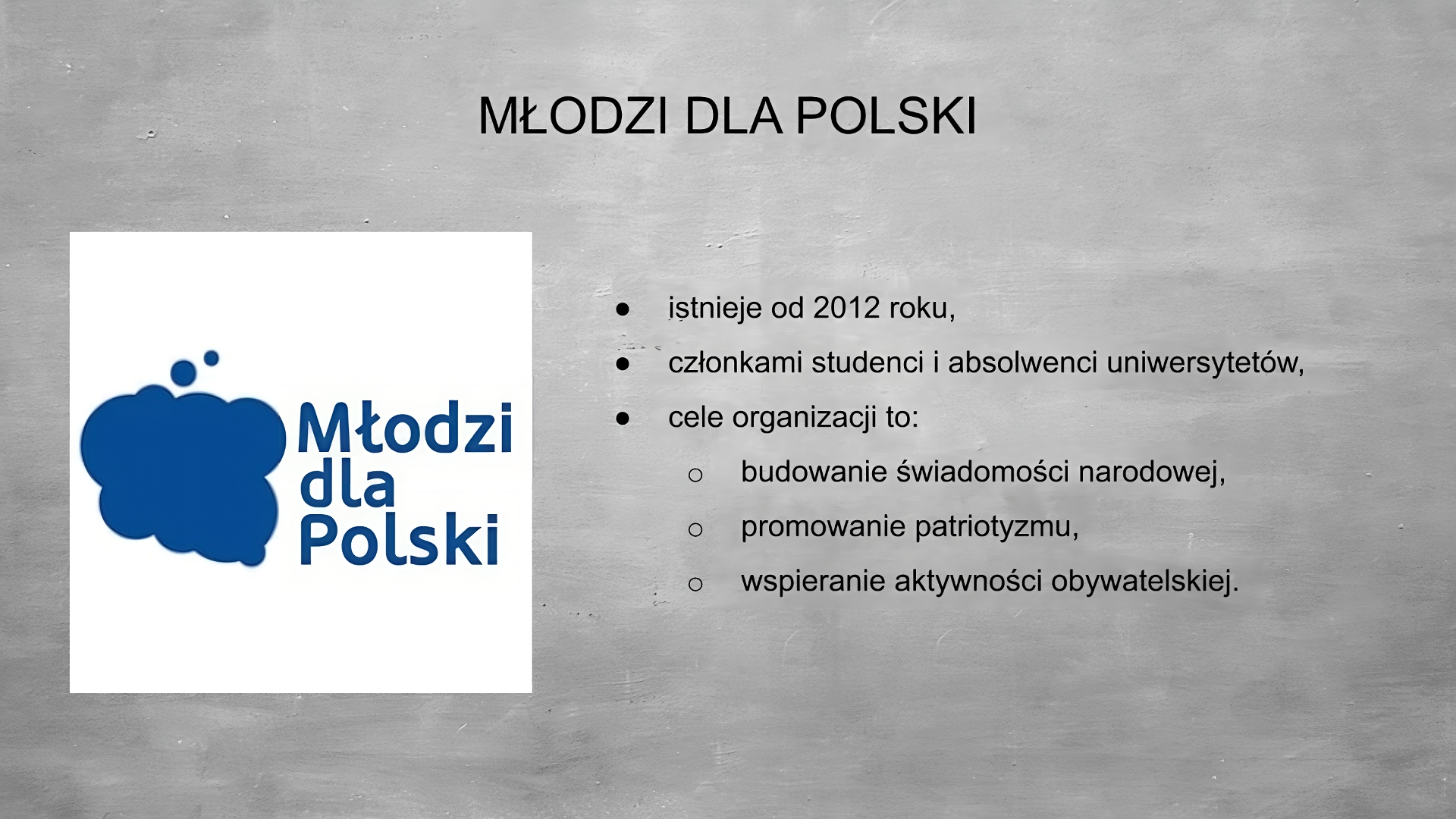 Slajd przedstawia szare tło, na górze tytuł: MŁODZI DLA POLSKI. Po lewej stronie grafika przedstawiająca niebieski obłok w kształcie granic Polski. Po prawej stronie niebieski napis: Młodzi dla Polski. Po prawej stronie planszy wypunktowania: - istnieje od 2012 roku, - członkami studenci i absolwenci uniwersytetów, cele organizacji to: - budowanie świadomości narodowej, = promowanie patriotyzmu, - wspieranie aktywności obywatelskiej. 