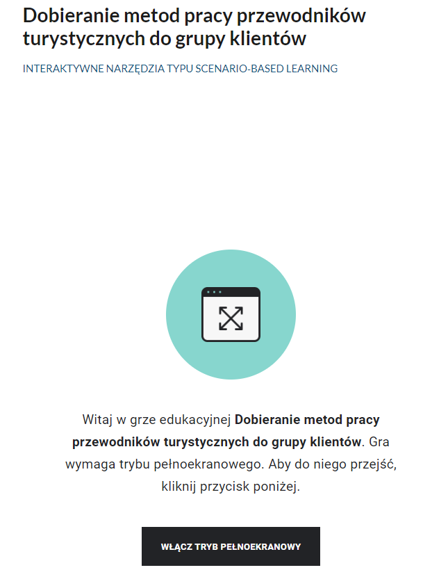 Grafika przedstawia widok ekranu interaktywnego narzędzia scenario‑based learning. U góry widoczny jest tytuł Dobieranie metod pracy przewodników turystycznych do grup klientów. Poniżej znajduje się jasnozielone koło, w które wpisany jest biały prostokąt z czarnymi krawędziami, w tym górną krawędzią pogrubioną. W kwadrat wpisany jest x, na wszystkich czterech końcach zakończony strzałkami. Poniżej znajduje się treść powitalna interaktywnego narzędzia scenario‑based learning oraz czarny prostokąt z napisem włącz tryb pełnoekranowy.Widok ekranu 