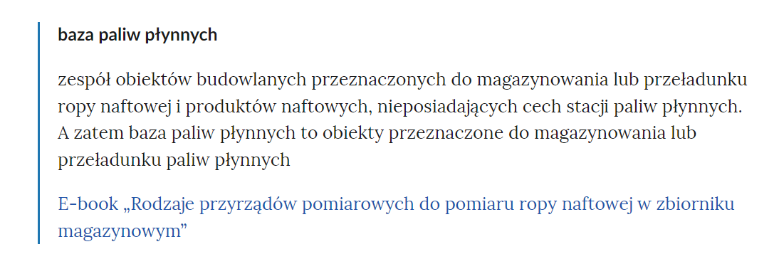 Zdjęcie przedstawia fragment słownika pojęć. W górnej części zdjęcia widoczne jest pojęcie. Przykładowo: baza paliw płynnych. Poniżej pojęcia umieszczone jest wyjaśnienia. Przykładowo: zespół obiektów budowlanych przeznaczonych do magazynowania lub przeładunku ropy naftowej i produktów naftowych, nieposiadający cech stacji paliw płynnych. A zatem baza paliw płynnych to obiekty przeznaczone do magazynowania lub przeładunku paliw płynnych. Pod wyjaśnieniem znajdują się linki przekierowujące do odpowiednich materiałów multimedialnych. Przykładowo: E‑book Rodzaje przyrządów pomairowych do pomiaru ropy naftowej w zbiorniku magazynowym.