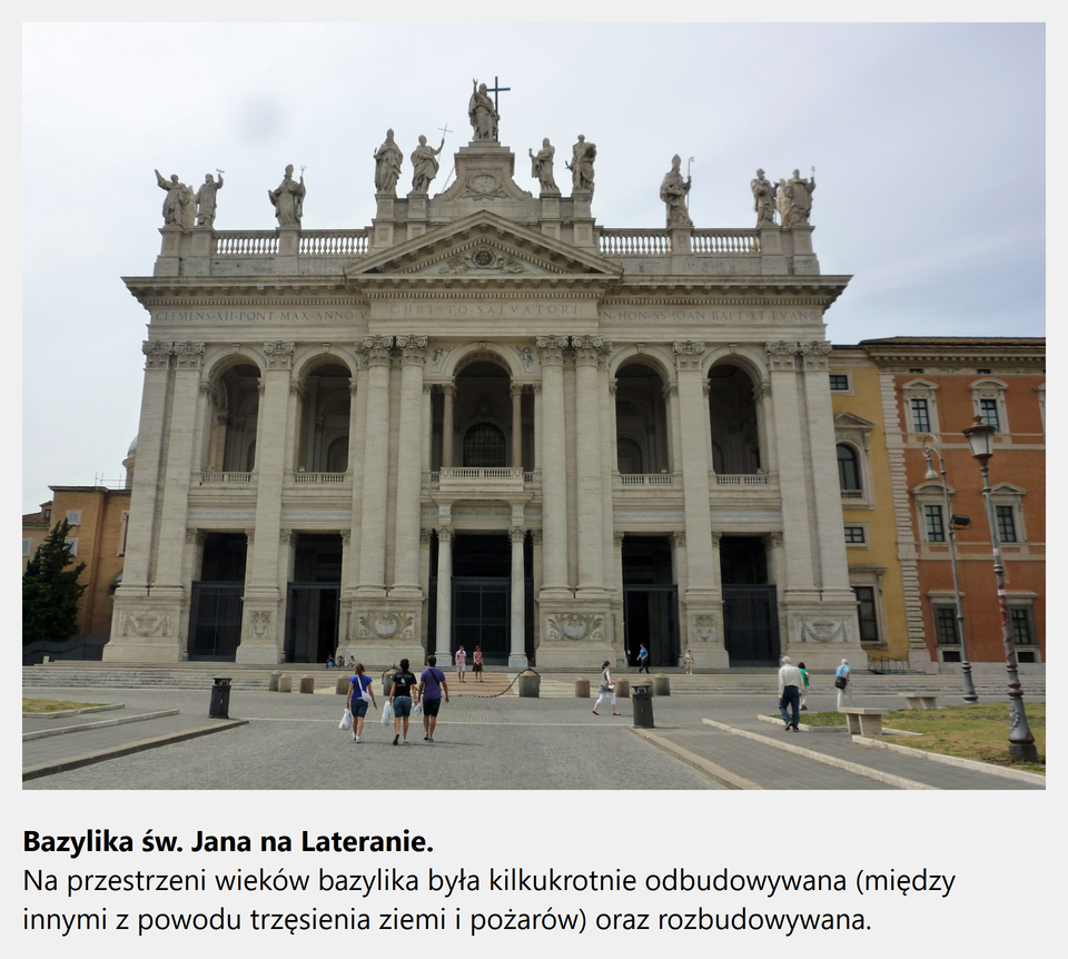 Ilustracja interaktywna przedstawia zdjęcie bazyliki św. Jana na Lateranie. Na fotografii ukazana jest fasada budowli o dwóch kondygnacjach, podzielona pionowymi półkolumnami i pilastrami na pięć części odpowiadających pięciu nawom wnętrza obiektu. Środkową, wysuniętą część fasady wieńczy trójkątny tympanon. Na drugiej kondygnacji mieści się pięć wnęk okiennych z balkonami zwieńczonych łukiem, nad którymi znajduje się szeroki gzyms. Na szczycie fasady umieszczono piętnaście posągów ukazujących doktorów kościoła z umieszczoną w centralnym miejscu postacią Chrystusa. Po obu stronach bazyliki znajdują się żółte i czerwone kamieniczki. Po zaznaczeniu kursorem myszy grafiki, zostanie wyświetlona informacja dodatkowa: Bazylika św. Jana na Lateranie. Na przestrzeni wieków bazylika była kilkukrotnie odbudowywana (między innymi z powodu trzęsienia ziemi i pożarów) oraz rozbudowywana.