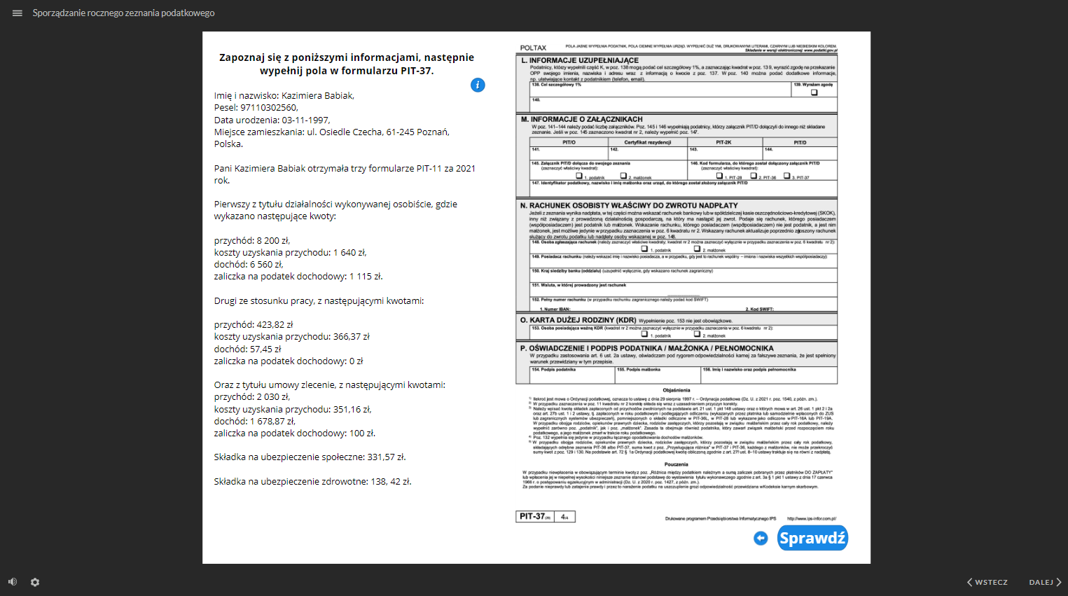 Grafika przedstawia widok na jeden z dokumentów do uzupełnienia. W lewym górnym rogu znajduje się ikona z trzech linii, służąca do ukrywania menu ze strukturą dokumentacji. Przy tej ikonie jest tytuł dokumentacji “Sporządzanie rocznego zeznania podatkowego”. W głównej części grafiki znajduje się opis oraz ostatnia strona dokumentu - PIT trzydzieści siedem do wypełnienia. Treść opisu: “Zapoznaj się z poniższymi informacjami, następnie wypełnij pola w formularzu PIT‑37. Imię i nazwisko: Kazimiera Babiak, Pesel: 97110302560, Data urodzenia: 03 listopada 1997, Miejsce zamieszkania: ulica Osiedle Czecha, kod pocztowy 61‑245 Poznań, Polska. Pani Kazimiera Babiak otrzymała trzy formularze PIT‑11 za 2021 rok. Pierwszy z tytułu działalności wykonywanej osobiście, gdzie wykazano następujące kwoty: przychód: 8 200 złotych, koszty uzyskania przychodu: 1 640 złotych, dochód: 6 560 złotych, zaliczka na podatek dochodowy: 1 115 złotych. Drugi ze stosunku pracy, z następującymi kwotami: przychód: 423,82 złotych koszty uzyskania przychodu: 366,37 złotych dochód: 57,45 złotych zaliczka na podatek dochodowy: 0 złotych. Oraz z tytułu umowy zlecenie, z następującymi kwotami: przychód: 2030 złotych, koszty uzyskania przychodu: 351,16 złotych, dochód: 1 678,87 złotych, zaliczka na podatek dochodowy: 100 złotych. Składka na ubezpieczenie społeczne: 331,57 złotych. Składka na ubezpieczenie zdrowotne: 138, 42 złotych”. W górnej części opisu znajduje się ikona “i”, która służy do wyświetlenia okna z dodatkowymi informacjami, dotyczącymi danego dokumentu. Pod dokumentem do wypełnienia, po prawej stronie znajduje się ikona strzałki zwróconej w lewo, która służy do przejścia do poprzedniej strony dokumentu. Obok znajduje się przycisk “sprawdź”, który służy do sprawdzenia poprawności wypełnienia dokumentu. W dolnej części, po lewej stronie znajduje się ikona głośnika, służąca do regulowania głośności ścieżki audio. Obok jest ikona koła zębatego, służąca do powiększania, uruchomienia dostępnego tekstu oraz skrótów klawiaturowych. W prawym, dolnym rogu znajdują się dwa przyciski: “wstecz” i “dalej” oznaczone dodatkowo strzałkami. Przyciski te służą do nawigacji po dokumentacji.