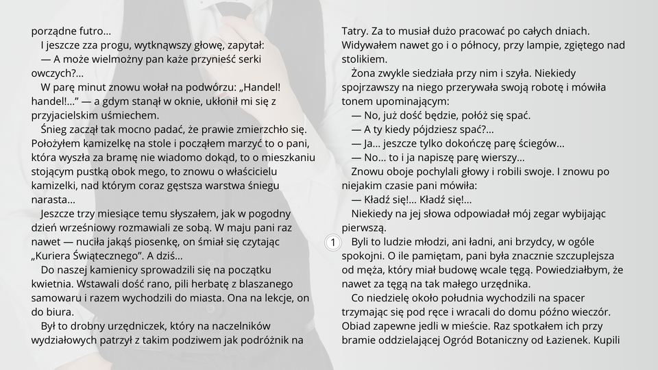 Ilustracja przedstawia fragment tekstu noweli Bolesława Prusa "Kamizelka". Tekst: 
I jeszcze zza progu, wytknąwszy głowę, zapytał:
— A może wielmożny pan każe przynieść serki owczych?…
W parę minut znowu wołał na podwórzu: „Handel! handel!…” — a gdym stanął w oknie, ukłonił mi się z przyjacielskim uśmiechem.
Śnieg zaczął tak mocno padać, że prawie zmierzchło się. Położyłem kamizelkę na stole i począłem marzyć to o pani, która wyszła za bramę nie wiadomo dokąd, to o mieszkaniu stojącym pustką obok mego, to znowu o właścicielu kamizelki, nad którym coraz gęstsza warstwa śniegu narasta…
Jeszcze trzy miesiące temu słyszałem, jak w pogodny dzień wrześniowy rozmawiali ze sobą. W maju pani raz nawet — nuciła jakąś piosenkę, on śmiał się czytając „Kuriera Świątecznego”. A dziś…
Do naszej kamienicy sprowadzili się na początku kwietnia. Wstawali dość rano, pili herbatę z blaszanego samowaru i razem wychodzili do miasta. Ona na lekcje, on do biura.
Był to drobny urzędniczek, który na naczelników wydziałowych patrzył z takim podziwem jak podróżnik na Tatry. Za to musiał dużo pracować po całych dniach. Widywałem nawet go i o północy, przy lampie, zgiętego nad stolikiem.
Żona zwykle siedziała przy nim i szyła. Niekiedy spojrzawszy na niego przerywała swoją robotę i mówiła tonem upominającym:
— No, już dość będzie, połóż się spać.
— A ty kiedy pójdziesz spać?…
— Ja… jeszcze tylko dokończę parę ściegów…
— No… to i ja napiszę parę wierszy…
Znowu oboje pochylali głowy i robili swoje. I znowu po niejakim czasie pani mówiła:
— Kładź się!… Kładź się!…
Niekiedy na jej słowa odpowiadał mój zegar wybijając pierwszą.
Byli to ludzie młodzi, ani ładni, ani brzydcy, w ogóle spokojni. O ile pamiętam, pani była znacznie szczuplejsza od męża, który miał budowę wcale tęgą. Powiedziałbym, że nawet za tęgą na tak małego urzędnika.
Co niedzielę około południa wychodzili na spacer trzymając się pod ręce i wracali do domu późno wieczór. Obiad zapewne jedli w mieście. Raz spotkałem ich przy bramie oddzielającej Ogród Botaniczny od Łazienek.