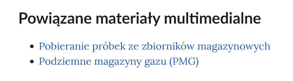 Na grafice przedstawiono przykładowy widok powiązanych materiałów multimedialnych. Pod nagłówkiem: "Powiązane materiały multimedialne" znajduje się lista nienumerowana. Każdy punkt listy zawiera tytuł multimedium pod którym znajduje się link do niego. Punkt pierwszy: Pobieranie próbk ze zbiorników magazynowych. Punkt drugi: Podziemne magazyny gazu (PMG).