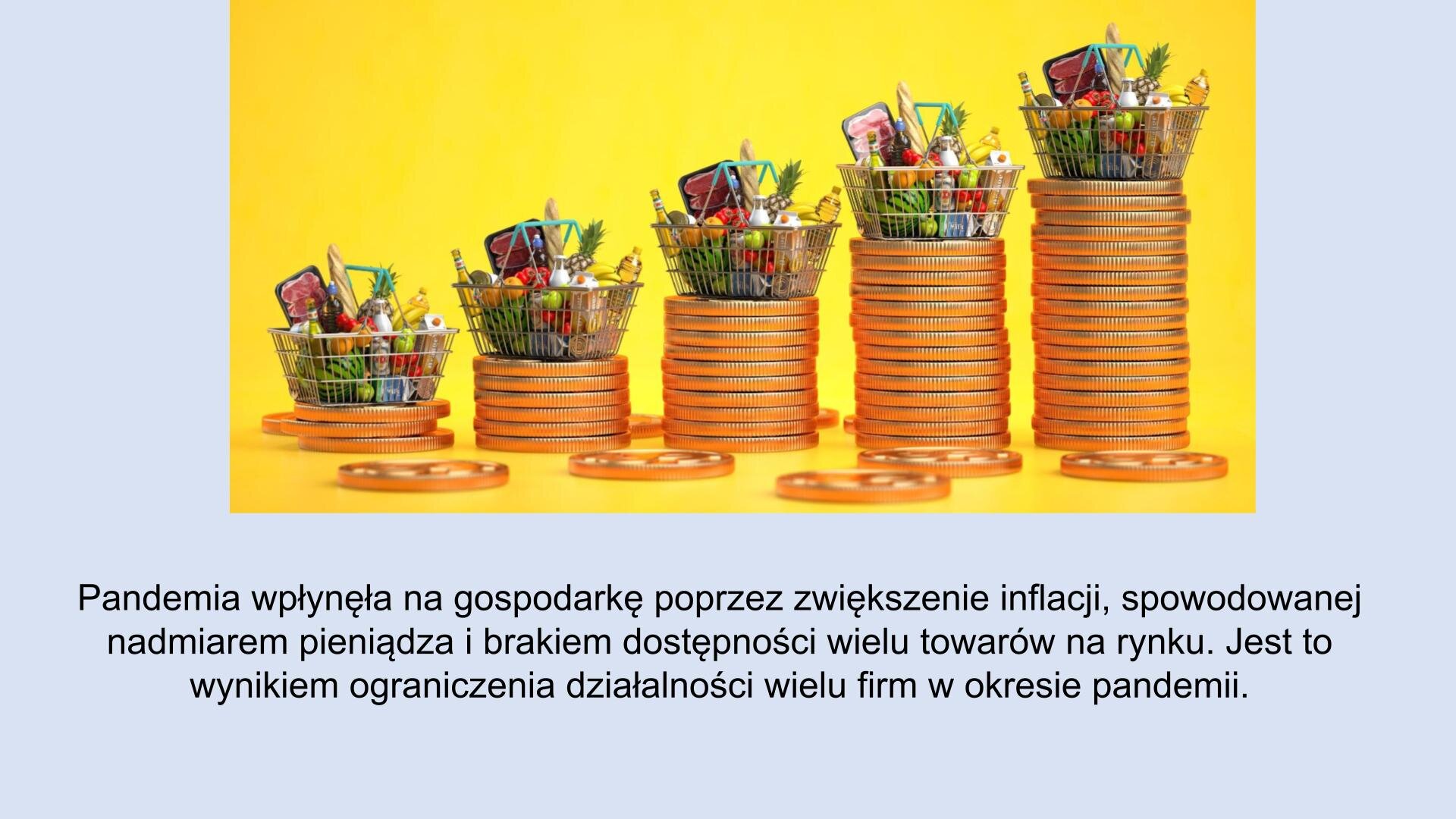 Jasnoniebieski slajd. W górnej części slajdu zdjęcie. Na zdjęciu duże monety ułożone w kolumny, które są ułożone wysokościowo: od najniższej do najwyżej. Na górze każdej stoi koszyk z zakupami. U dołu slajdu tekst: „Pandemia wpłynęła na gospodarkę poprzez zwiększenie inflacji, spowodowanej nadmiarem pieniądza i brakiem dostępności wielu towarów na rynku. Jest to wynikiem ograniczenia działalności wielu firm w okresie pandemii”.