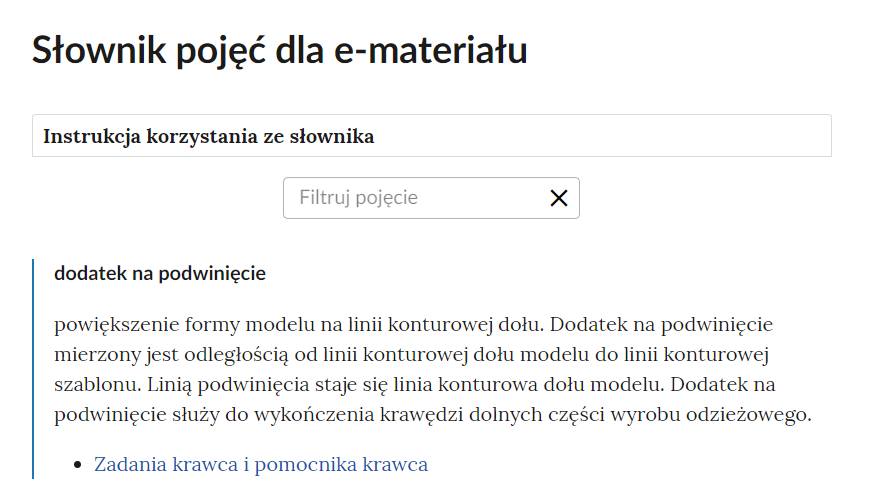 Grafika przedstawia górną część słownika z polem filtracji. W górnej części ramka z tekstem: Instrukcja korzystania ze słownika. Poniżej druga ramka z tekstem: filtruj pojęcie oraz z symbolem krzyżyka. Pod ramkami pojęcie wraz z definicją i odnośnikiem do materiału multimedialnego. Dodatek na podwinięcie - powiększenie formy modelu na linii konturowej dołu. Dodatek na podwinięcie mierzony jest odległością od linii konturowej dołu modelu do linii konturowej szablonu. Linią podwinięcia staje się linia konturowa dołu modelu. Dodatek na podwinięcie służy do wykończenia krawędzi dolnych części wyrobu odzieżowego. Link: Zadania krawca i pomocnika krawca