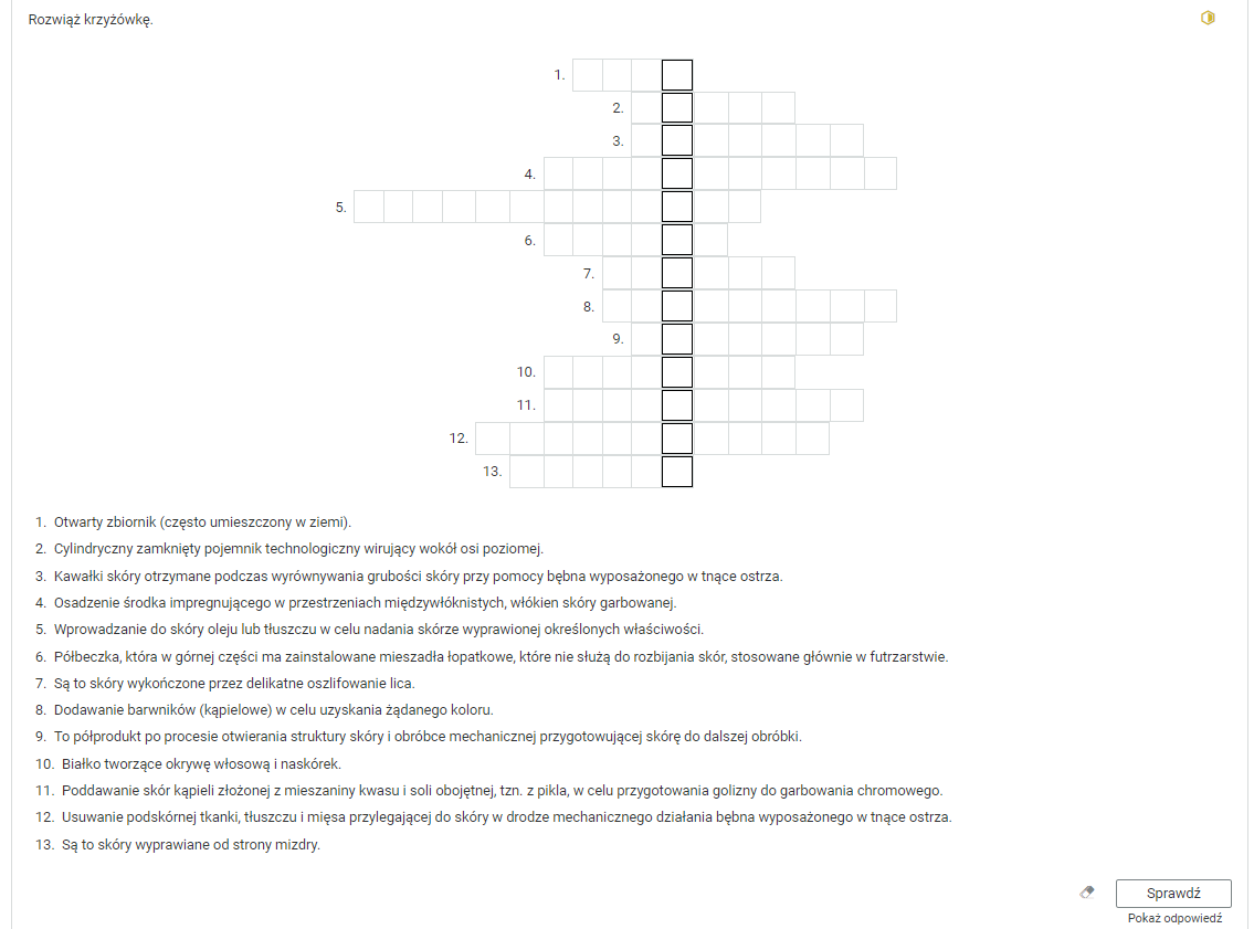 Grafika przedstawia ćwiczenie w postaci krzyżówki. W górnej części polecenie: Rozwiąż krzyżówkę. Pod poleceniem krzyżówka złożona z trzynastu wierszy. Po krzyżówką podpowiedzi do haseł: 1. Otwarty zbiornik (często umieszczony w ziemi). 2. Cylindryczny zamknięty pojemnik technologiczny wirujący wokół osi poziomej. 3. Kawałki skóry otrzymane podczas wyrównywania grubości skóry przy pomocy bębna wyposażonego w tnące ostrza. 4. Osadzenie środka impregnującego w przestrzeniach międzywłóknistych, włókien skóry garbowanej. 5. Wprowadzanie do skóry oleju lub tłuszczu w celu nadania skórze wyprawionej określonych właściwości. 6. Półbeczka, która w górnej części ma zainstalowane mieszadła łopatkowe, które nie służą do rozbijania skór, stosowane głównie w futrzarstwie 7. Są to skóry wykończone przez delikatne oszlifowanie lica. 8. Dodawanie barwników (kąpielowe) w celu uzyskania żądanego koloru. 9. To półprodukt po procesie otwierania struktury skóry i obróbce mechanicznej przygotowującej skórę do dalszej obróbki. 10. Białko tworzące okrywę włosową i naskórek. 11. Poddawanie skórkąpieli złożonej z mieszaniny kwasu i soli obojętnej, to znaczy z pikla, w celu przygotowania golizny do garbowania chromowego. 12. Usuwanie podskórnej tkanki, tłuszczu i mięsa przylegającej do skóry w drodze mechanicznego działania bębna wyposażonego w tnące ostrza. 13. Są to skóry wyprawiane od strony mizdry. Poniżej ikona gumki do usuwania odpowiedzi, przycisk “Sprawdź” oraz przycisk “Pokaż odpowiedź”.