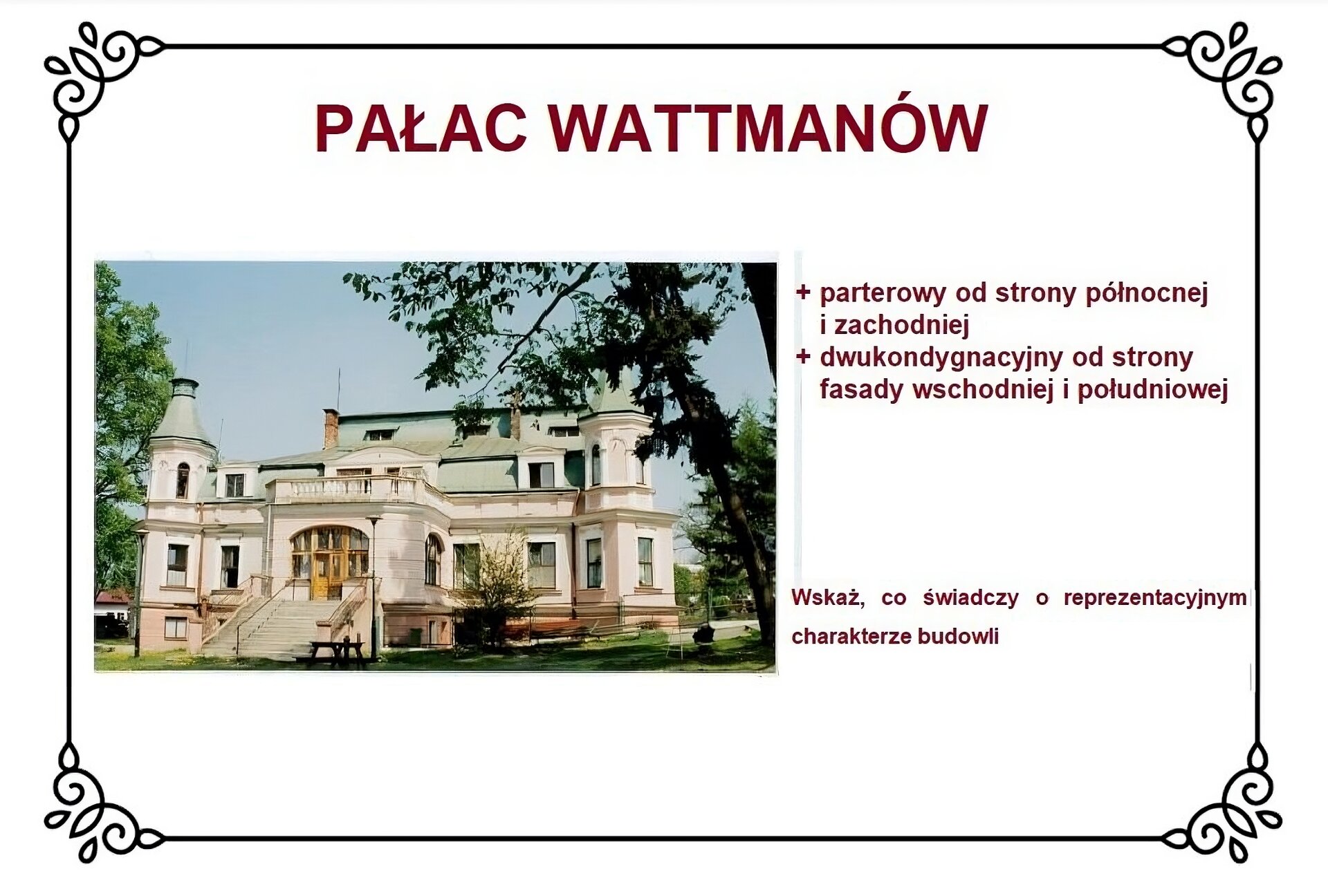 Biały slajd. U góry slajdu nagłówek: „Pałac Wattmanów”. Poniżej, z lewej strony slajdu,  zdjęcie przedstawiające fasadę zachodniej strony obiektu. W centrum znajduje się weranda z dużymi oknami i tarasem widokowym na szczycie. Prowadzą od niej w stronę parku kamienne schody ocienione metalową balustradą. Dwukondygnacyjną fasadę na podmurówce okalają z obu stron wieloboczne wieże narożne z hełmami. Mansardowy dach zawiera dwie facjatki zlokalizowane w pobliżu wież. Przed schodami po prawej stronie jest ławeczka. Na wschód od niej jest kwitnące drzewo. Wokół pałacu rozciąga się trawnik. Z prawej strony slajdu tekst: „Parterowy od strony północnej i zachodniej, dwukondygnacyjny od strony fasady wschodniej i południowej”. Niżej tekst: „Wskaż, co świadczy o reprezentacyjnym charakterze budowli”. 