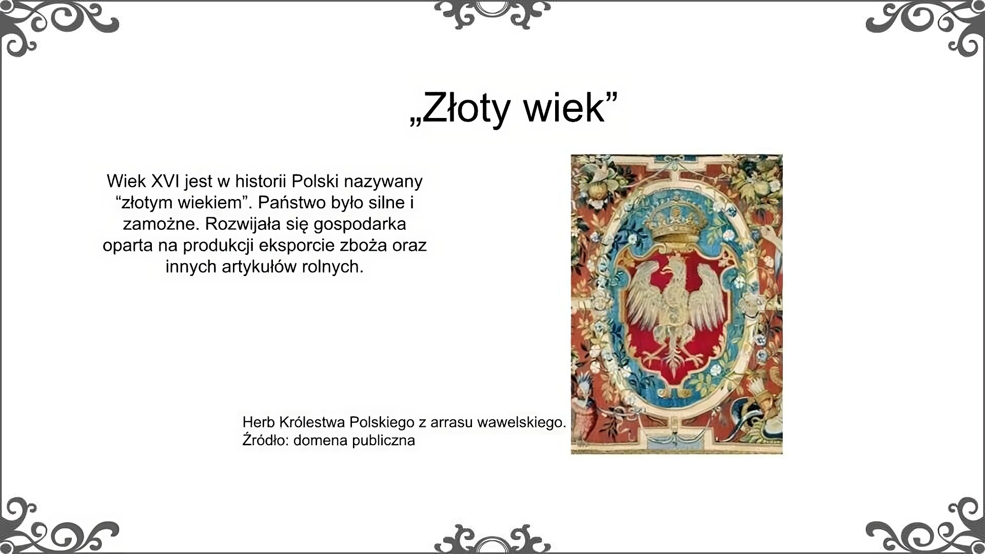 Slajd zatytułowano: „Złoty wiek". Poniżej znajduje Ilustracja, która przedstawia herb Królestwa Polskiego. Herb umieszczony jest w owalnym polu zwieńczonym koroną królewską. Herb to biały orzeł ze złotym dziobem i szponami z głową zwróconą w lewą stronę, mający na głowie koronę. Pole herbowe otoczone jest dekoracją wielobarwną z dominującym motywem kwiatowym. Ilustrację podpisano: Herb Królestwa Polskiego z arrasu wawelskiego. Po lewej stronie ilustracji znajduje się napis: Wiek XVI jest w historii Polski nazywany „złotym wiekiem”. Państwo było silne i zamożne. Rozwijała się gospodarka oparta na produkcji eksporcie zboża oraz innych artykułów rolnych. 