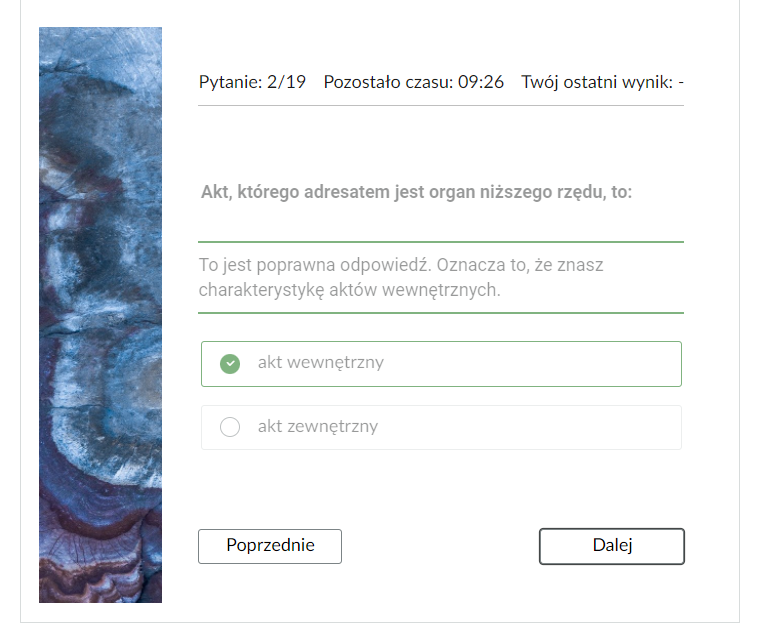 Grafika przedstawia widok na poprawnie rozwiązane zadanie z testu samosprawdzającego wraz z informacją zwrotną. Po lewej stronie prostokątna grafika ozdobna. W górnej części znajduje się pasek nawigacyjny testu z informacjami: “Pytanie: drugie z dziewiętnastu; pozostało czasu: dziewięć minut i dwadzieścia sześć sekund; twój ostatni wynik - brak informacji”. Poniżej jest polecenie: “Akt, którego adresatem jest organ niższego rzędu, to”. Pod poleceniem wyświetla się treść informacji zwrotnej: “To jest poprawna odpowiedź. Oznacza to, że znasz charakterystykę aktów wewnętrznych”. Poniżej w ramkach zaznaczona odpowiedź “akt wewnętrzny” i niezaznaczona “akt zewnętrzny”. W dolnej części po lewej stronie prostokątny przycisk “Poprzednie”, który służy do przejścia do poprzedniego zadania. Po prawej stronie przycisk “Dalej”, który służy do przejścia do kolejnego zadania. 
