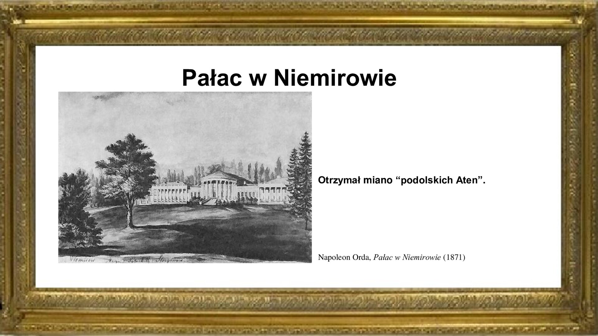 Slajd zawiera napis tytułowy: Pałac w Niemirowie. Po lewej stronie jest obraz pałacu autorstwa Napoleona Ordy. Na pierwszym planie po lewej stronie widoczna jest część parku otaczającego budowlę, która postawiona jest na niewielkim wzniesieniu. Gmach główny wraz ze skrzydłami wykonano z kamienia. Fasadę budynków poprzedza kolumnada. Wejście do gmachu głównego jest po schodach, które prowadzą do wysuniętego portyku, nakrytego osobnym dachem. Na planszy znajduje się napis informacyjny: Otrzymał miano „podolskich Aten”.
