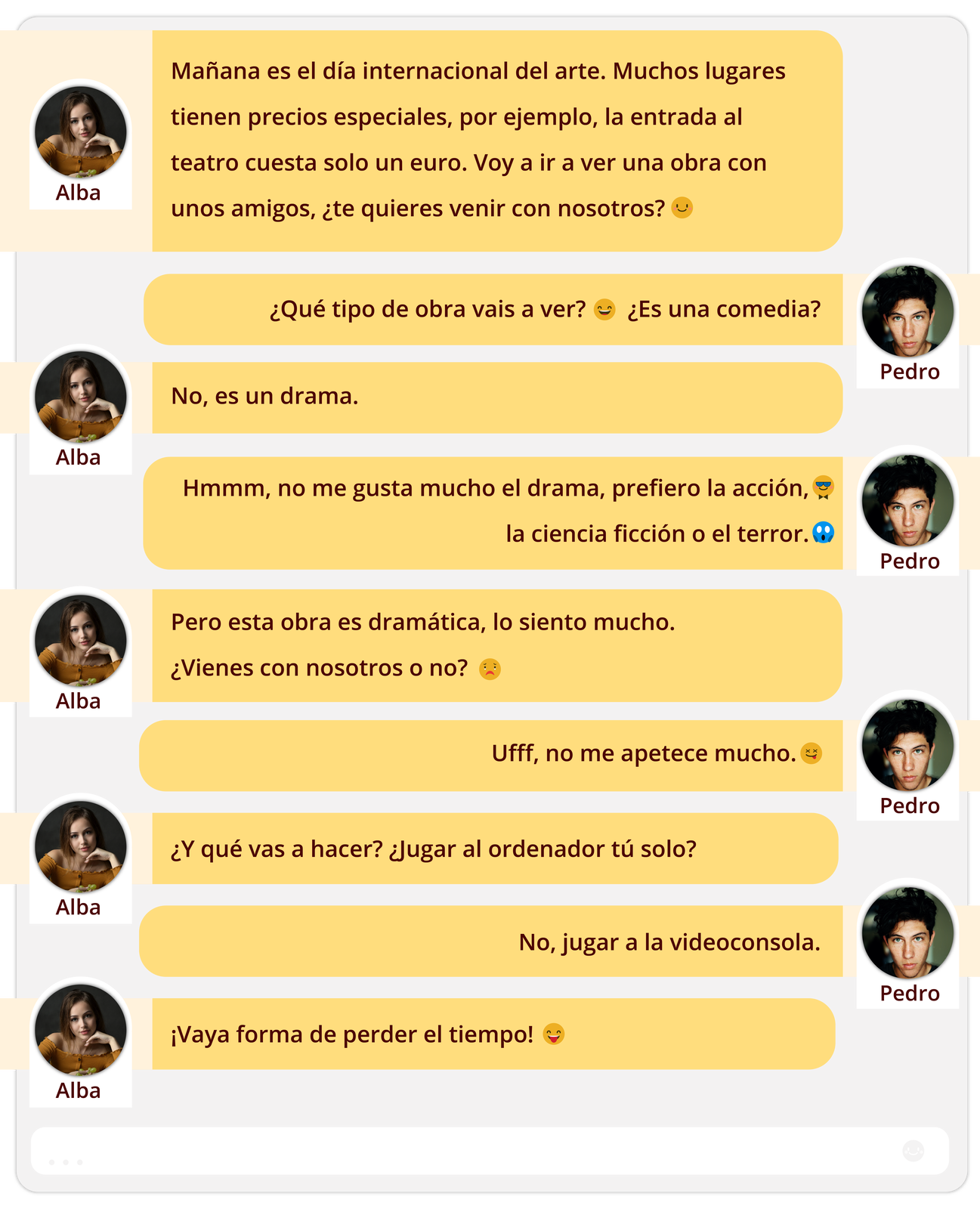 Grafika zawiera rozmowę na komunikatorze między nastolatkiem a nastolatką. Treść rozmowy: 
Alba: Mañana es el día internacional del arte. Muchos lugares tienen precios especiales, por ejemplo, la entrada al teatro cuesta solo un euro. Voy a ir a ver una obra con unos amigos, ¿te quieres venir con nosotros?
Pedro: ¿Qué tipo de obra vais a ver? ¿Es una comedia?
Alba: No, es un drama.
Pedro: Hmmm, no me gusta mucho el drama, prefiero la acción, la ciencia ficción o el terror.
Alba: Pero esta obra es dramática, lo siento mucho. ¿Vienes con nosotros o no?
Pedro: Ufff, no me apetece mucho.
Alba: ¿Y qué vas a hacer? ¿Jugar al ordenador tú solo?
Pedro: No, jugar a la videoconsola.
Alba: ¡Vaya forma de perder el tiempo!