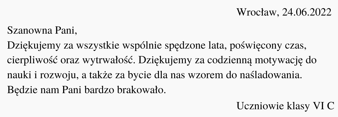 Ilustracja przedstawia czarny tekst na białym tle. Treść ilustracji: "Wrocław, 24.06.2022. Szanowna Pani, Dziękujemy za wszystkie wspólnie spędzone lata, poświęcony czas, cierpliwość oraz wytrwałość. Dziękujemy za codzienną motywację do nauki i rozwoju, a także za bycie dla nas wzorem do naśladowania. Będzie nam Pani bardzo brakowało. Uczniowie klasy VI C".