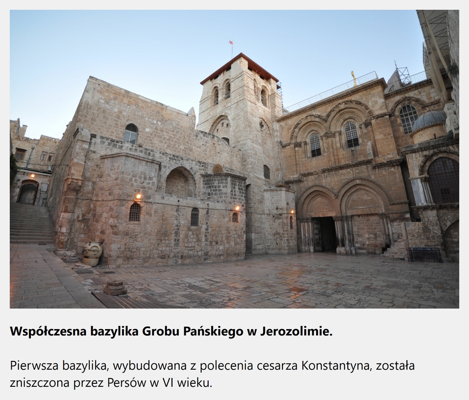 Ilustracja interaktywna przedstawia zdjęcie współczesnej bazyliki Grobu Pańskiego w Jerozolimie. Na fotografii ukazany jest zabytkowy kościół z wieżą o podwójnych oknach na planie kwadratu. Po prawej stronie wieży, w dwukondygnacyjnej fasadzie znajdują się dwa portale zwieńczone kilkoma rzędami ostrych łuków podtrzymywanych trzema kolumnami po obu stronach drzwi. Wejście po prawej stronie jest zamurowane. Na drugiej kondygnacji znajdują się dwa ostrołukowe okna. Na środku wielostopniowej fasady, po lewej stronie wieży znajduje się ślepa ostrołukowa wnęka. Poniżej natomiast mieszczą się trzy małe okienka. Bazylika zbudowana jest z czerwonej cegły. W tle ukazane są schody prowadzące do wejścia do kamienicy Starego Miasta Jerozolimy. Po zaznaczeniu kursorem myszy grafiki, zostanie wyświetlona informacja dodatkowa: Współczesna bazylika Grobu Pańskiego w Jerozolimie. Pierwsza bazylika, wybudowana z polecenia cesarza Konstantyna, została zniszczona przez Persów w VI wieku.