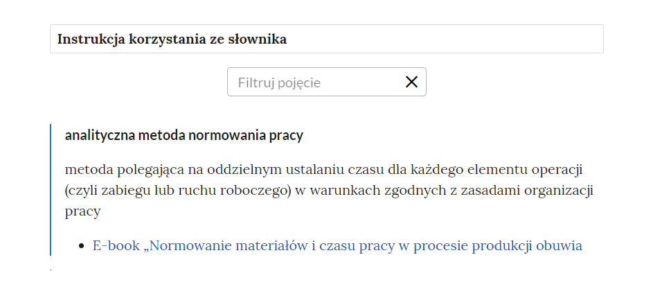 Grafika przedstawia górną cześć słownika. W górnej części nagłowek: Słownik pojęć dla e‑materiału. Poniżej ramka z tekstem: Instrukcja korzystania ze słownika. Następnie ramka z tekstem: filtruj pojęcie i z krzyżykiem. Poniżej definicja wraz z pojęciem i hiperłączem. Analityczna metoda normowania pracy - metoda polegająca na oddzielnym ustalaniu czasu dla każdego elementu operacji (czyli zabiegu lub ruchu roboczego) w warunkach zgodnych z zasadami organizacji pracy. Hiperłącze: E‑book „Normowanie materiałów i czasu pracy w procesie produkcji obuwia".