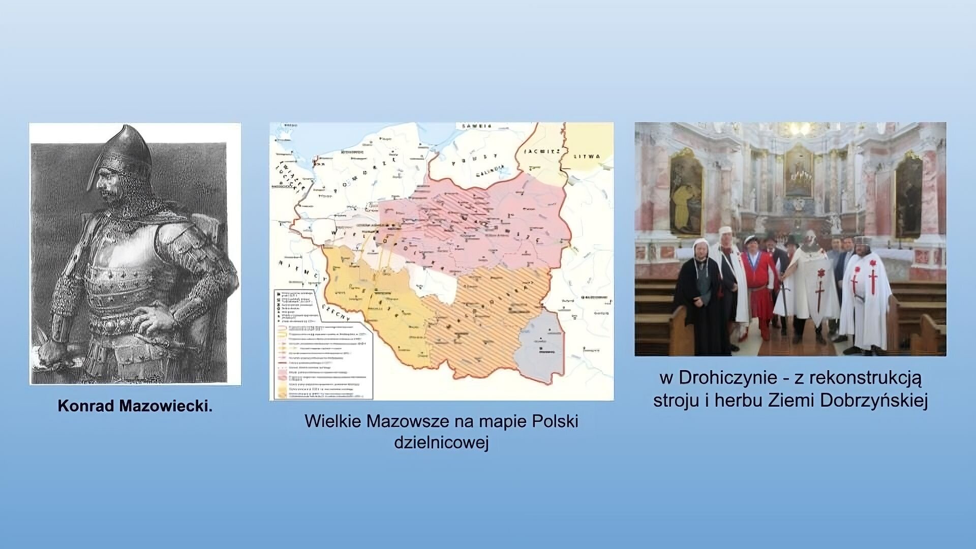 Niebieskie tło. Po lewej stronie czarnobiała grafika przedstawiająca Konrada Mazowieckiego. Mężczyzna w zbroi i hełmie stoi bokiem. Lewą rękę trzyma na biodrze. W prawej trzyma sztylet. W środku slajdu mapa podpisana jako Wielkie Mazowsze na mapie Polski dzielnicowej. Na czerwono zaznaczono Mazowsze, na pomarańczowo Małopolskę a na żółto Śląsk. Po prawej stronie zdjęcie podpisane:  w Drohiczynie - z rekonstrukcją stroju i herbu Ziemi Dobrzyńskiej. Grupa mężczyzn w rekonstruowanych strojach. Wielu w białych pelerynach, z białymi tarczami z symbolami czerwonego miecza i gwiazdy. Jeden mężczyzna w czarnej szacie i białym nakryciu głowy, jeden w czerwonym kontuszu i kapeluszu. W tle marmurowe wnętrze kościoła. 