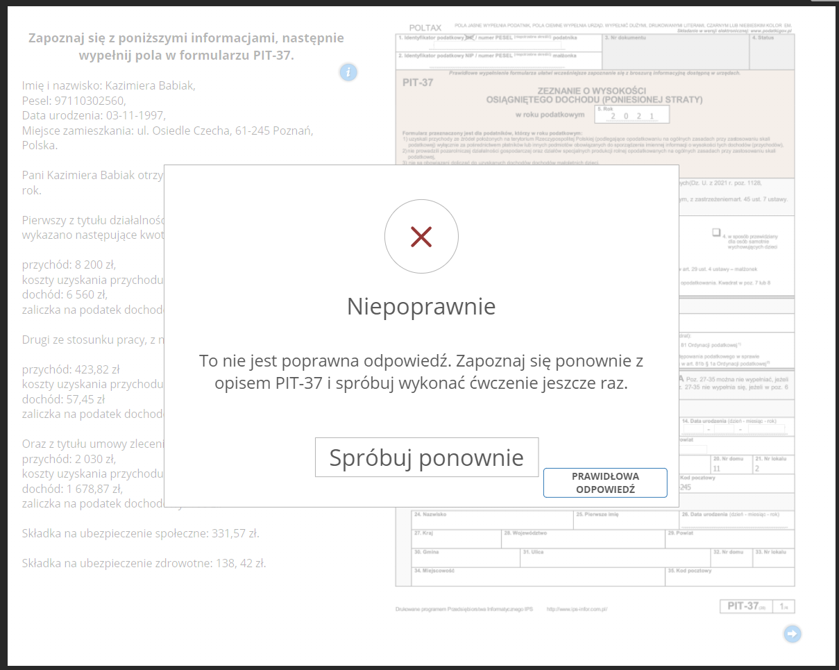 Grafika przedstawia widok na przykładowe okno informacji zwrotnej. Pośrodku, w górnej części znajduje się czerwony symbol “iks” w okręgu. Poniżej informacja: “Niepoprawnie. To nie jest poprawna odpowiedź. Zapoznaj się ponownie z opisem PIT‑37 i spróbuj wykonać ćwiczenie jeszcze raz”. Pod informacją interaktywny przycisk “Spróbuj ponownie”, który służy do powrotu do uzupełnianego dokumentu i ponownego wykonania zadania. Obok znajduje się przycisk: “Prawidłowa odpowiedź”, który pozwala na zapoznanie się z prawidłowym wypełnieniem dokumentu. Na drugim planie widoczny jest fragment opisu PIT‑37 oraz fragment dokumentu. 