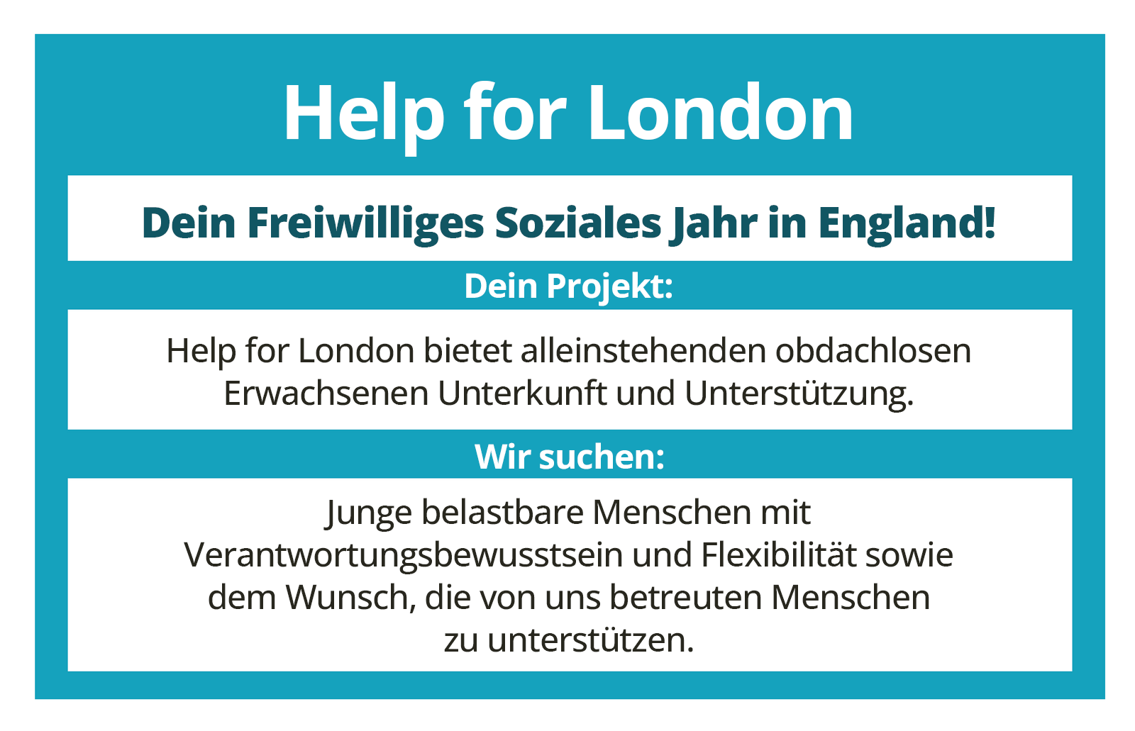 Ilustracja przedstawia ogłoszenie z ofertą pracy w dziedzinie pomocy społecznej. Help for London
Dein Freiwilliges Soziales Jahr in England!Dein Projekt:Help for London bietet alleinstehenden obdachlosen Erwachsenen Unterkunft und Unterstützung.Wir suchen:Junge belastbare Menschen mit Verantwortungsbewusstsein und Flexibilität sowie dem Wunsch, die von uns betreuten Menschen zu unterstützen.