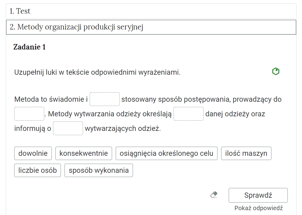 Grafika przedstawia przykładowe ćwiczenie w otwartej zakładce. W górnej części grafiki dwie prostokątne ramki. W pierwszej tytuł: Jeden. Test. W drugiej, otwartej ramce: Dwa. Metody organizacji produkcji seryjnej. Poniżej polecenie: Zadanie pierwsze. Uzupełnij luki w tekście odpowiednimi wyrażeniami. Po prawej stronie obok polecenia zielony sześciokąt wskazujący na poziom trudności zadania. Pod poleceniem tekst z lukami do uzupełnienia: Metoda to świadomie i [puste miejsce do uzupełnienia] stosowany sposób postępowania, prowadzący do [puste miejsce do uzupełnienia]. Metody wytwarzania odzieży określają [puste miejsce do uzupełnienia] danej odzieży oraz informują o [puste miejsce do uzupełnienia] wytwarzających odzież. Pod tekstem sześć ramek z treściami do uzupełnienia tekstu: dowolnie, konsekwentnie, osiągnięcia określonego celu, ilość maszyn, liczbie osób, sposób wykonania. Poniżej, w prawym dolnym rogu znajduje się ramka z tekstem "Sprawdź". Po lewej stronie obok ramki jest szaro‑biała gumka do mazania. Poniżej tekst: "Pokaż odpowiedź".