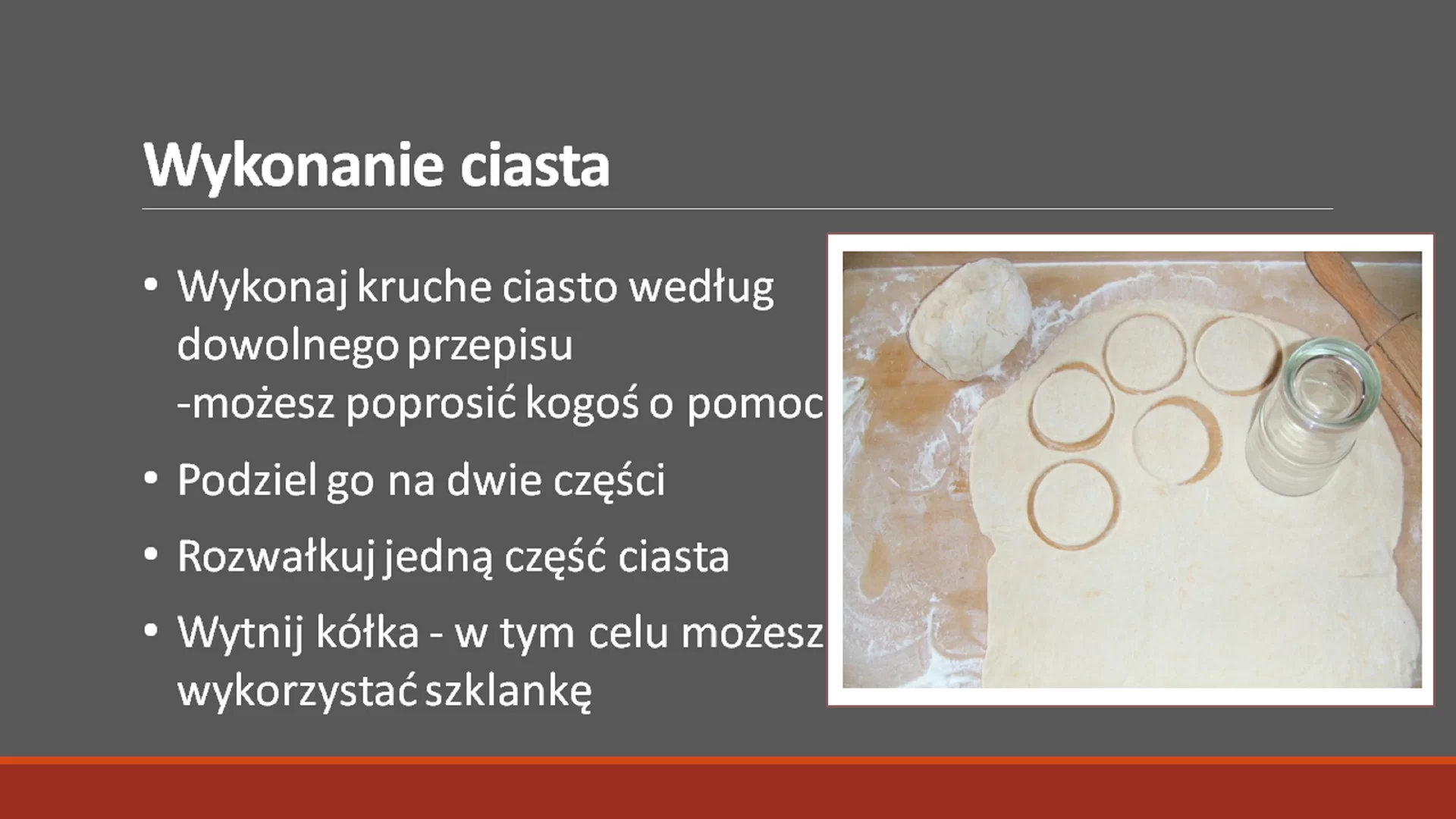 Trzeci slajd pod tytułem: "Wykonanie ciasta". Tytuł ma pogrubioną i powiększoną czcionkę. Pod nim znajduje się tekst: "Wykonaj kruche ciasto według dowolnego przepisu - możesz poprosić kogoś o pomoc". Podziel go na dwie części. Rozwałkuj jedną część ciasta. Wytnij kółka - w tym celu możesz wykorzystać szklankę." Tekst jest napisany w punktach. Obok niego, po prawej stronie znajduje się zdjęcie w ramce, przedstawiające ciasto z wyciętymi kółkami przy pomocy szklanki.