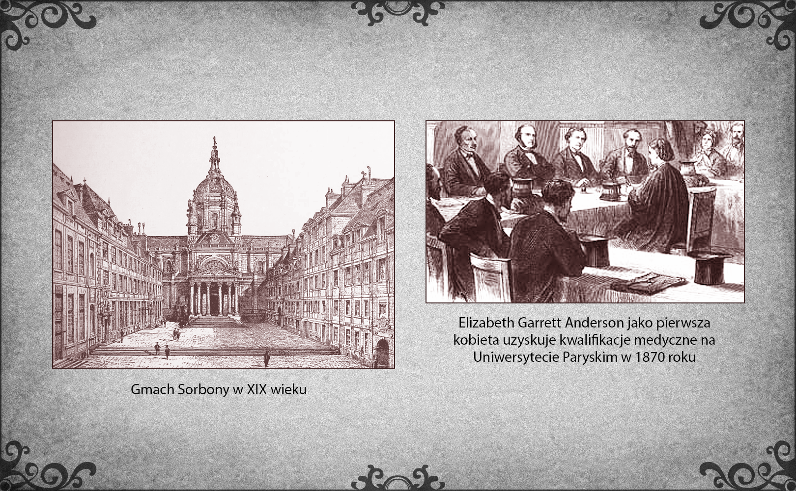 Slajd przedstawia dwie ilustracje. Po lewej stronie slajdu rycina z XIX wieku prezentująca budynek Sorbony, jej wewnętrzny dziedziniec. Widz patrzy na wprost wejścia do gmachu, ozdobionego kolumnadą, tympanonem oraz kopułą z wykończeniem szczytu w formie stożka. Po prawej stronie slajdu obraz ukazujący uzyskanie tytułu magistra na Wydziale Lekarskim Sorbony przez pierwszą kobietę. Elizabeth Garrett Anderson siedzi przed komisją kwalifikacyjną, aby zdać egzamin końcowy. Jej odpowiedzi słuchają zgromadzeniu w sali mężczyźni jako członkowie uczelnianej komisji. 