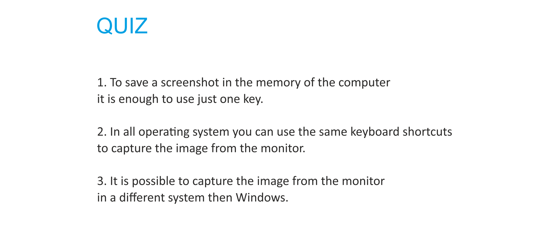 QUIZ Zdecyduj, które z 3 podanych zdań jest prawdziwe, a które fałszywe:To save a screenshot in the memory of the computer it is enough to use just one key.2. In all operating system you can use the same keyboard shortcuts to capture the image from the monitor.3. It is possible to capture the image from the monitor in a different system then Windows.