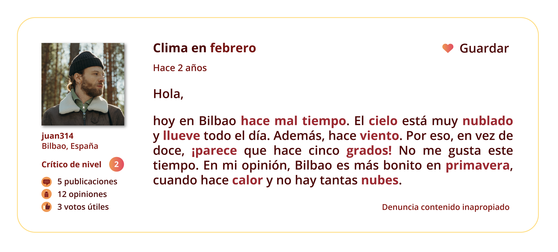 Grafika przedstawia wpis na forum internetowym. 
Po lewej stronie znajduje się zdjęcie profilowe użytkownika forum. Pod zdjęciem wymienione są informacje: juan314. Bilbao, España. Crítico de nivel: 2. 5 publicaciones. 12 opiniones. 3 votos útiles.
Temat wpisu: Clima en febrero.
Pod tematem znajduje się informacja Hace 2 años oraz treść wpisu: Hola, hoy en Bilbao hace mal tiempo. El cielo está muy nublado y llueve todo el día. Además, hace viento. Por eso, en vez de doce, ¡parece que hace cinco grados! No me gusta este tiempo. Para mí, Bilbao es más bonito en primavera, cuando hace calor y no hay tantas nubes.
W prawym górnym rogu grafiki znajduje się ikonka serca, a obok niej słowo Guardar. W prawym dolnym rogu grafiki znajduje się tekst: Denuncia contenido inapropiado.

