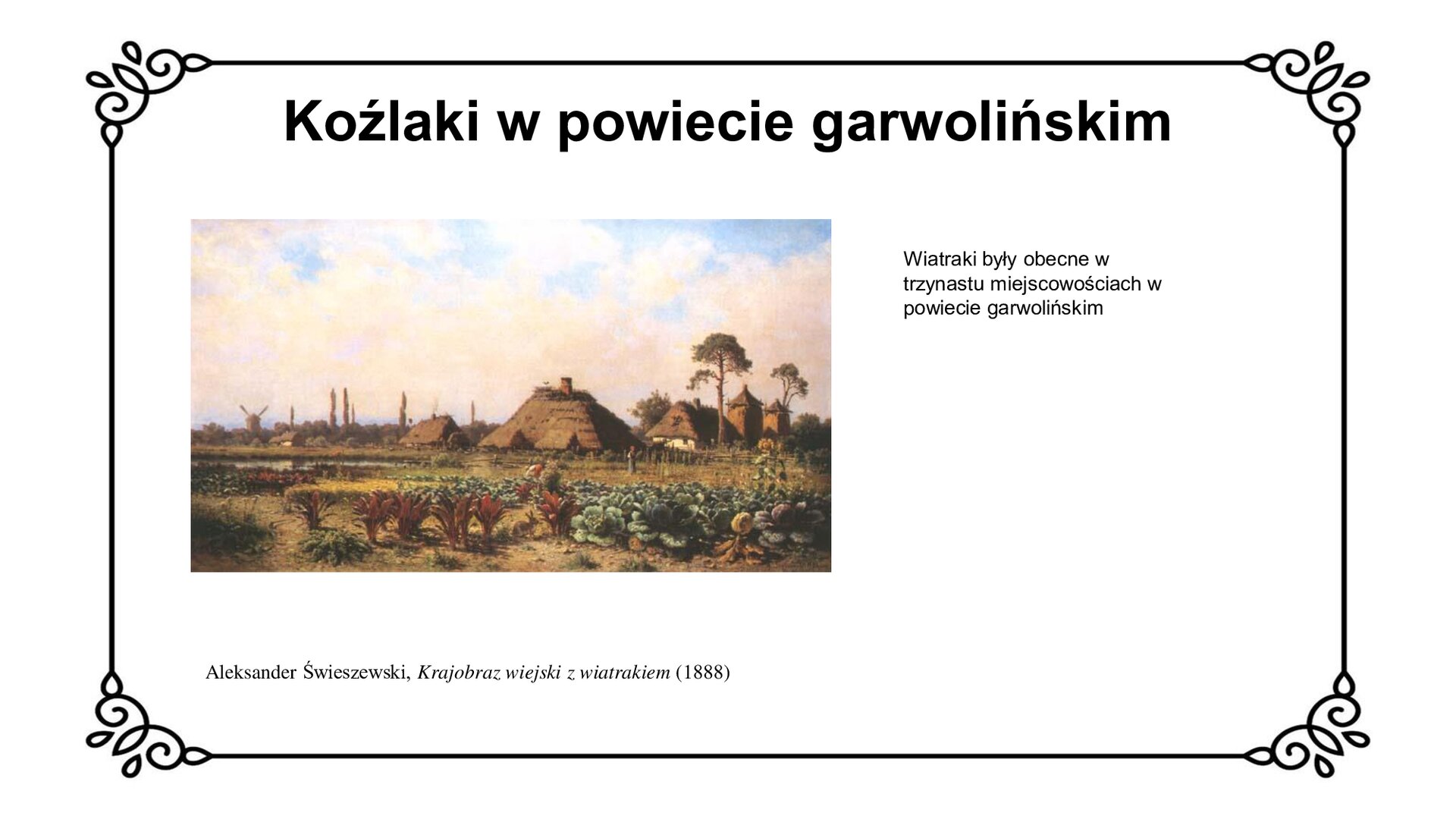 Biały slajd. U góry nagłówek: „Koźlaki w powiecie garwolińskim”. Poniżej, z lewej strony slajdu, obraz przedstawiający widok na chatę z perspektywy pól. Na pierwszym planie znajdują się pola kapusty i buraków, na których pracują wiejskie kobiety. Po lewej stronie znajduje się staw, a za nim na horyzoncie wiatrak koźlak. Po prawej stronie widoczna jest wieś z zabudowaniami: chatami krytymi strzechą, na których są gniazda bocianie i stodołami na siano. Pod obrazem podpis: „Aleksander Świeszewski, Krajobraz wiejski z wiatrakiem (1888)”. Obok obrazu, z prawej strony slajdu, tekst: „Wiatraki były obecne w trzynastu miejscowościach powiatu garwolińskiego”.