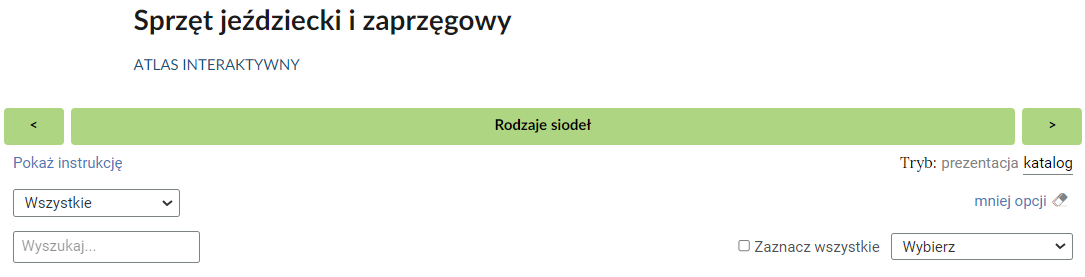 Grafika przedstawia umieszczony na górze atlasu interaktywnego pasek nawigacyjny. Składa się z umieszczonego na środku tytułu aktualnie wybranego katalogu: Rodzaje siodeł. Po bokach znajdują się przyciski ze strzałkami. Z prawej strony umieszczono strzałkę ze zwrotem skierowanym w prawo, natomiast z lewej strony strzałkę ze zwrotem skierowanym w lewo. Przyciski te służą do przełączania się pomiędzy kolejnymi katalogami zawartymi w atlasie interaktywnym. Pod paskiem nawigacyjnym, z prawej strony, znajdują się dwa przyciski. Umożliwiają one przełączenie trybu wyświetlania. Dostępne tryby to katalog i prezentacja. Niżej znajduje się przycisk: mniej opcji. Oznacza to, że została włączona opcja „więcej opcji”, która umożliwia włączenie wyszukiwarki obrazów, a także możliwość zaznaczenia wszystkich i skopiowanie zaznaczonych obrazów do jednego z katalogów.