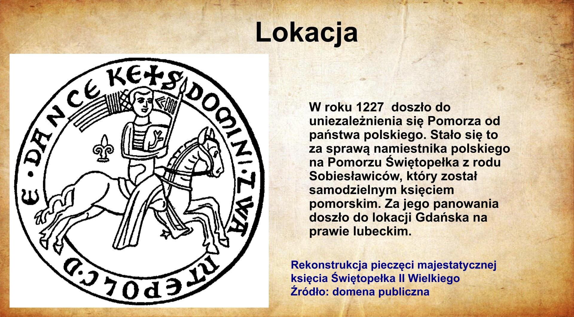 Na jasnobrązowym tle umieszczony został  tytuł. Slajd zatytułowany jest: Lokacja. Napis został wykonany w kolorze czarnym. Po lewej stronie znajduje się reprodukcja pieczęci księcia pomorskiego Świętopełka II Wielkiego. Pieczęć przedstawia rycerza na galopującym koniu, zwróconego w prawą stronę. Rycerz z gołą głową trzyma tarczę oraz chorągiew. W otoku umieszczony został łaciński napis. Ilustracja podpisana jest: Pieczęć księcia gdańskiego Świętopełka II Wielkiego. Napis wykonany został w kolorze czarnym. Po prawej stronie umieszczony został napis: W roku 1227  doszło do uniezależnienia się Pomorza od państwa polskiego. Stało się to za sprawą namiestnika polskiego na Pomorzu Świętopełka z rodu Sobiesławiców, który został samodzielnym księciem pomorskim. Za jego panowania doszło do lokacji Gdańska na prawie lubeckim. Napis wykonany jest w kolorze czerwonym. 