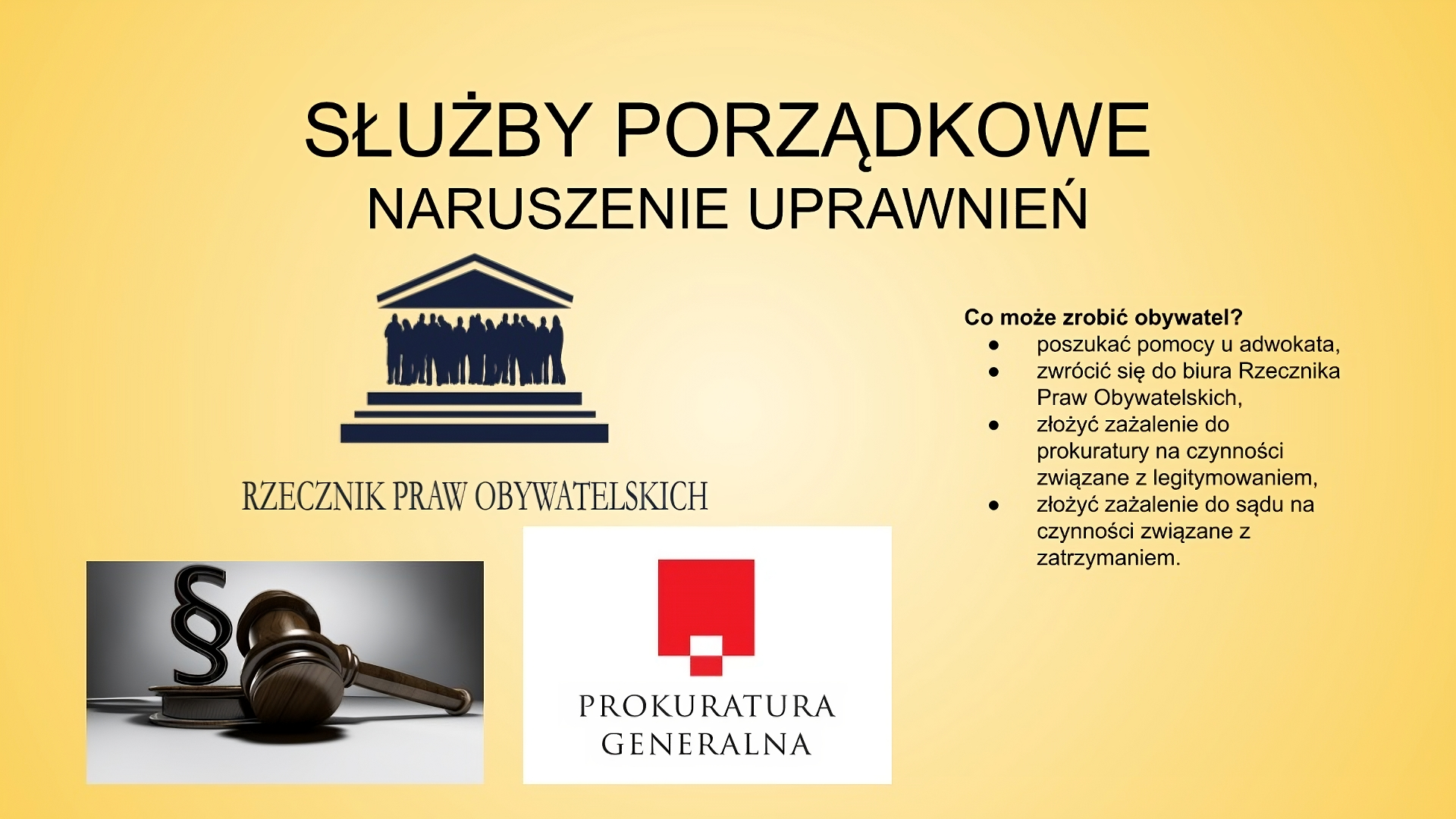 Slajd zatytułowany: Służby porządkowe: naruszenie uprawnień. Treść tekstowa slajdu: Co może zrobić obywatel? poszukać pomocy u adwokata  zwrócić się do biura Rzecznika Praw Obywatelskich złożyć zażalenie do prokuratury na czynności związane z legitymowaniem, złożyć zażalenie do sądu na czynności związane z zatrzymaniem. Po lewej stronie slajdu znajdują się trzy ilustracje. Pierwsza z nich przedstawia logo Rzecznika Praw Obywatelskich, druga młotek sędziowski, obok którego widać symbol paragrafu. Trzecia ilustracja prezentuje logo Prokuratury Generalnej: czerwony kwadrat na białym tle. Na niego nałożona jest flaga biało‑czerwona. Pod figurami widać napisz "PROKURATURA GENERALNA". 