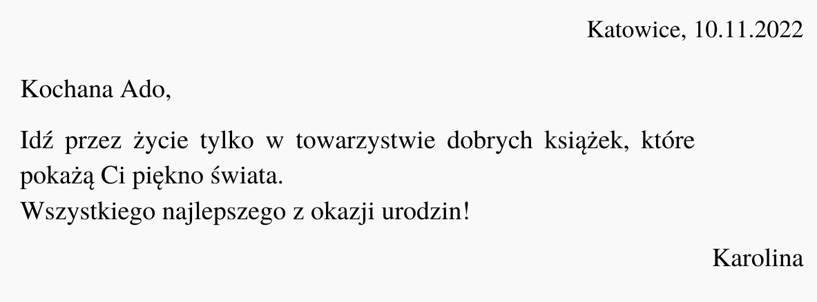 Ilustracja przedstawia czarny tekst na białym tle. Treść ilustracji: "Katowice, 10.11.2022. Kochana Ado, Idź przez życie tylko w towarzystwie dobrych książek, które pokażą Ci piękno świata. Wszystkiego najlepszego z okazji urodzin! Karolina".