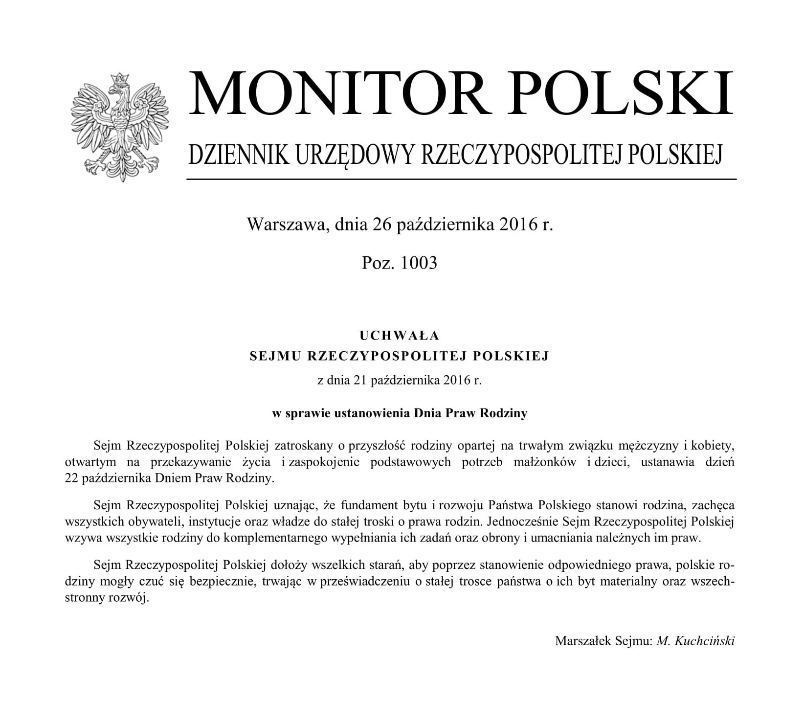 Na zdjęciu dokument. Treść dokumentu: Monitor Polski. Dziennik Urzędowy Rzeczypospolitej Polskiej. Warszawa, dnia 26 października 2016 r. Pozycja 1003. UCHWAŁA SEJMU RZECZYPOSPOLITEJ POLSKIEJ z dnia 21 października 2016 r. w sprawie ustanowienia Dnia Praw Rodziny. Sejm Rzeczypospolitej Polskiej zatroskany o przyszłość rodziny opartej na trwałym związku mężczyzny i kobiety, otwartym na przekazywanie życia i zaspokojenie podstawowych potrzeb małżonków i dzieci, ustanawia dzień 22 października Dniem Praw Rodziny. Sejm Rzeczypospolitej Polskiej uznając, że fundament bytu i rozwoju Państwa Polskiego stanowi rodzina, zachęca wszystkich obywateli, instytucje oraz władze do stałej troski o prawa rodzin. Jednocześnie Sejm Rzeczypospolitej Polskiej wzywa wszystkie rodziny do komplementarnego wypełniania ich zadań oraz obrony i umacniania należnych im praw. Sejm Rzeczypospolitej Polskiej dołoży wszelkich starań, aby poprzez stanowienie odpowiedniego prawa, polskie rodziny mogły czuć się bezpiecznie, trwając w przeświadczeniu o stałej trosce państwa o ich byt materialny oraz wszechstronny rozwój.