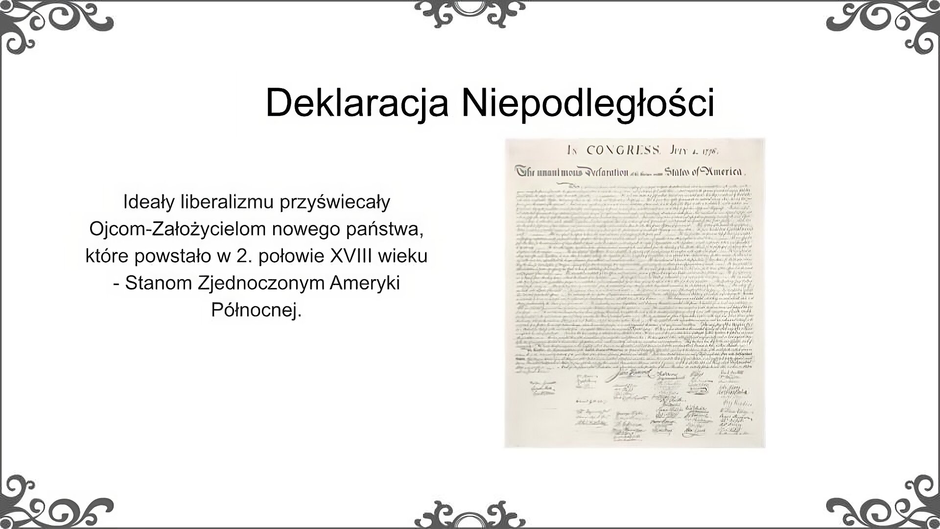 Slajd zatytułowano: Deklaracja Niepodległości. Po lewej stronie slajdu znajduje się napis, a po prawej ilustracja. Napis: Ideały liberalizmu przyświecały Ojcom‑Założycielom nowego państwa, które powstało w 2. połowie XVIII wieku - Stanom Zjednoczonym Ameryki Północnej.  Ilustracja przedstawia Deklarację Niepodległości Stanów Zjednoczonych, ogłoszoną przez Kongres Kontynentalny 4 lipca 1776 r. Deklaracja ma postać dokumentu napisanego odręcznie kaligraficznym, ozdobnym pismem. Na białej kartce tekst zapisano czarnym atramentem. Pod tekstem umieszczone zostały podpisy osób, które tę deklarację poparły. 