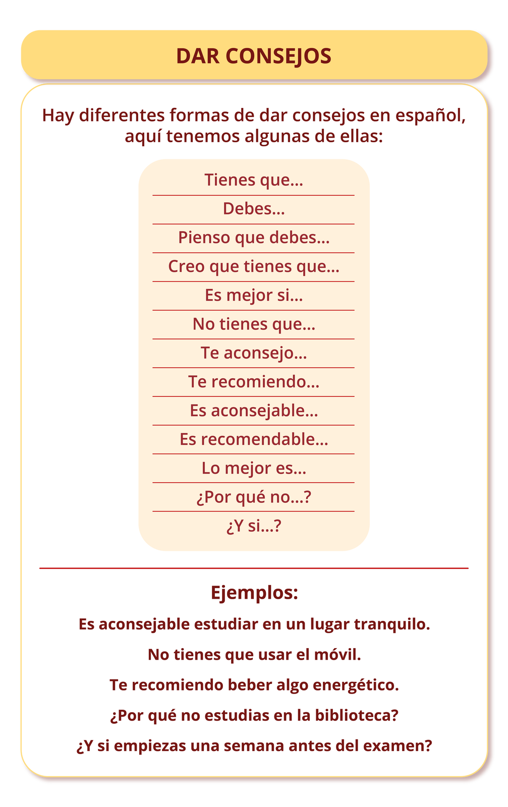 Grafika zatytułowana jest DAR CONSEJOS. Zawiera następujące informacje: Hay diferentes formas de dar consejos en español, aquí tenemos algunas de ellas: Tienes que… Debes… Pienso que debes… Creo que tienes que… Es mejor si… No tienes que… Te aconsejo… Te recomiendo… Es aconsejable… Es recomendable… Lo mejor es… ¿Por qué no…? ¿Y si…?. Poniżej przykłady: Ejemplos: Es aconsejable estudiar en un lugar tranquilo. No tienes que usar el móvil. Te recomiendo beber algo energético. ¿Por qué no estudias en la biblioteca? ¿Y si empiezas una semana antes del examen?.