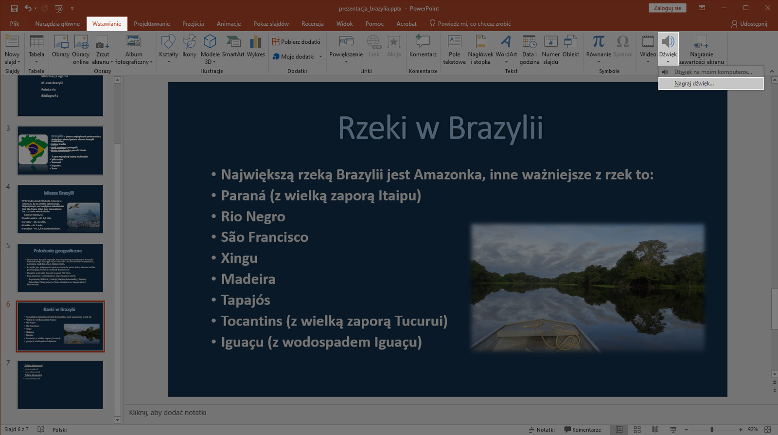 Zrzut ekranu przedstawia wycinek okna programu Microsoft PowerPoint. Prezentacja zapisana jest jako prezentacja brazylia.pttx. W programie znajdują się zakładki takie jak „Plik”, „Narzędzie główne”, „Wstawianie”, „Projektowanie”, „Przejścia”, Animacje”, „Pokaz slajdów”. Recenzje”, „Widok”, „Pomoc”, „Acrobat” oraz „Powiedz mi, co chcesz zrobić”.  Po lewej stronie znajduje się lista slajdów. Prezentacja składa się aktualnie z siedmiu slajdów. Wybrano slajd szósty. Na większości okna programu znajduje się powiększony slajd szósty o nazwie Rzeki w Brazylii. Na slajdzie zapisano nazwy rzek w Brazylii. Pod slajdem znajduje się miejsce na notatkę. Wybrano zakładkę Wstawianie. Wówczas na liście dostępnych mediów do wstawienia jako przedostatni znajduje się przysiek „Dźwięk”. Po kliknięciu pojawia się możliwość wyboru Nagraj dźwięk. 